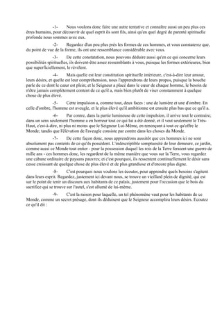 -1-    Nous voulons donc faire une autre tentative et connaître aussi un peu plus ces
êtres humains, pour découvrir de quel esprit ils sont fils, ainsi qu'en quel degré de parenté spirituelle
profonde nous sommes avec eux.
              -2-      Regardez d'un peu plus près les formes de ces hommes, et vous constaterez que,
du point de vue de la forme, ils ont une ressemblance considérable avec vous.
                -3-      De cette constatation, nous pouvons déduire aussi qu'en ce qui concerne leurs
possibilités spirituelles, ils doivent-être assez ressemblants à vous, puisque les formes extérieures, bien
que superficiellement, le révèlent.
                 -4-     Mais quelle est leur constitution spirituelle intérieure, c'est-à-dire leur amour,
leurs désirs, et quelle est leur compréhension, nous l'apprendrons de leurs propos, puisque la bouche
parle de ce dont le cœur est plein; et le Seigneur a placé dans le cœur de chaque homme, le besoin de
n'être jamais complètement content de ce qu'il a, mais bien plutôt de viser constamment à quelque
chose de plus élevé.
               -5-   Cette impulsion a, comme tout, deux faces : une de lumière et une d'ombre. En
celle d'ombre, l'homme est aveugle, et le plus élevé qu'il ambitionne est ensuite plus bas que ce qu'il a.
               -6-      Par contre, dans la partie lumineuse de cette impulsion, il arrive tout le contraire;
dans un sens seulement l'homme a en horreur tout ce qui lui a été donné, et il veut seulement le Très-
Haut, c'est-à-dire, ni plus ni moins que le Seigneur Lui-Même, en renonçant à tout ce qu'offre le
Monde; tandis que l'élévation de l'aveugle consiste par contre dans les choses du Monde.
                -7-    De cette façon donc, nous apprendrons aussitôt que ces hommes ici ne sont
absolument pas contents de ce qu'ils possèdent. L'indescriptible somptuosité de leur demeure, ce jardin,
comme aussi ce Monde tout entier - pour la possession duquel les rois de la Terre feraient une guerre de
mille ans - ces hommes donc, les regardent de la même manière que vous sur la Terre, vous regardez
une cabane ordinaire de paysans pauvres; et c'est pourquoi, ils ressentent continuellement le désir sans
cesse croissant de quelque chose de plus élevé et de plus grandiose et d'encore plus digne.
                -8-     C'est pourquoi nous voulons les écouter, pour apprendre quels besoins s'agitent
dans leurs esprit. Regardez, justement ici devant nous, se trouve un vieillard plein de dignité, qui est
sur le point de tenir un discours aux habitants de ce palais, justement pour l'occasion que le bois du
sacrifice qui se trouve sur l'autel, s'est allumé de lui-même.
               -9- C'est la raison pour laquelle, un tel phénomène vaut pour les habitants de ce
Monde, comme un secret présage, dont ils déduisent que le Seigneur accomplira leurs désirs. Ecoutez
ce qu'il dit :
 