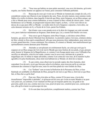 -10- "Vous tous qui habitez en mon palais ancestral, vous avez été témoins, qu'à notre
requête, une Sainte flamme est apparue sur l'autel, pour consumer l'offrande parfumée.
                -11- Beaucoup de ceux qui vivent sur ce Monde ne tiennent pas compte de cela, et le
considèrent comme une illusion et une tromperie des sens. Nous, de notre maison, nous sommes restés
fidèles à la vieille révélation, dans laquelle il était dit que Dieu, notre Seigneur, est un Dieu unique, qui
a fait ce Monde pour nous comme habitation, et nous a donné la libre volonté de choisir entre : rester
bienheureux sur ce Monde, en progressant toujours dans l'esprit, ou bien, - si l'on veut s'élever au-
dessus de ce que peut offrir ce Monde - se rendre alors là où le Seigneur a séjourné, c'est-à-dire, sur
cette demeure terrestre où il y a l'école de la Croix, parmi Ses Enfants.
                -12- Qui d'entre vous a une grande envie et le désir de s'engager sur cette seconde
voie, peut s'adresser maintenant au Seigneur, étant donné que, Lui, a tourné Son Oreille vers nous.
               -13- Vous savez que le Seigneur, notre Dieu Unique, a créé deux sortes d'êtres
humains, qui peuvent choisir librement leur destination. La première espèce c'est nous, créatures dotées
de libre volonté et d'un esprit compréhensif, afin que nous puissions êtres indépendants, pour notre joie
et notre grand bien-être. A nous seulement, Ses créatures, Il a donné ce Monde, tant matériellement que
spirituellement comme demeure pour l'Eternité.
                -14- Atteindre ce sort plaisant est extrêmement facile, car celui qui croit que le
seigneur est un Dieu unique du Ciel et de tout le Monde que nous foulons de nos pieds, et qui, pensant
ainsi, honore le Seigneur de la Magnificence, et, comme il est d'usage parmi nous, avec l'offrande d'un
sacrifice en adoration, celui-là s'est rendu, comme vous le savez tous, méritant de ce grand et
magnifique sort. Et même le trépas adviendra, comme il est connu de vous tous, de la manière la plus
agréable et la plus bienfaisante, chose dont tout habitant de ce Monde a le droit de se réjouir.
               -15- Si, par contre, nous observons la seconde espèce des êtres humains, dont
cependant il ne devrait y avoir que bien peu selon la révélation, nous trouvons qu'ils ne sont pas
seulement des créatures à l'égal de nous, mais ils sont bien plutôt de vrais Enfants de Dieu.
                -16- Ces "Enfants" sont en toute la Perfection de la Puissance de Dieu, et leur
béatitude est semblable à la Béatitude de Dieu, puisqu'ils ont tout ce que Dieu a, font tout ce que Dieu
fait, et Dieu fait ce qu'ils font!
                -17- Pour eux, Dieu n'est plus un Dieu, comme Il Est pour nous, c'est-à-dire
éternellement "impossible à atteindre", et qu'aucun œil de ceux qui vivent en notre Monde-ci ne peut
voir; pour eux, au contraire, Il est vraiment un Père qui est toujours parmi eux, les guide et les
gouverne, parle avec eux, comme moi avec vous, pourvoit pour eux, construit pour eux, cuisine pour
eux, afin qu'ils n'aient à se préoccuper de rien.
               -18-    Et ils sont dans leur perfection, complètement maîtres, comme leur Tout-
 