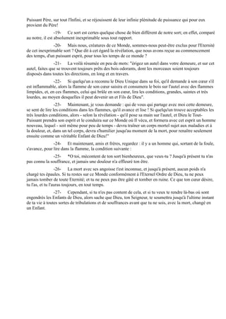 Puissant Père, sur tout l'Infini, et se réjouissent de leur infinie plénitude de puissance qui pour eux
provient du Père!
                 -19- Ce sort est certes quelque chose de bien différent de notre sort; en effet, comparé
au notre, il est absolument inexprimable sous tout rapport.
               -20- Mais nous, créatures de ce Monde, sommes-nous peut-être exclus pour l'Eternité
de cet inexprimable sort ? Que dit à cet égard la révélation, que nous avons reçue au commencement
des temps, d'un puissant esprit, pour tous les temps de ce monde ?
                -21- La voilà résumée en peu de mots: "érigez un autel dans votre demeure, et sur cet
autel, faites que se trouvent toujours prêts des bois odorants, dont les morceaux soient toujours
disposés dans toutes les directions, en long et en travers.
                -22- Si quelqu'un a reconnu le Dieu Unique dans sa foi, qu'il demande à son cœur s'il
est inflammable, alors la flamme de son cœur saisira et consumera le bois sur l'autel avec des flammes
limpides, et, en ces flammes, celui qui brûle en son cœur, lira les conditions, grandes, saintes et très
lourdes, au moyen desquelles il peut devenir un et Fils de Dieu".
                 -23- Maintenant, je vous demande : qui de vous qui partage avec moi cette demeure,
se sent de lire les conditions dans les flammes, qu'il avance et lise ! Si quelqu'un trouve acceptables les
très lourdes conditions, alors - selon la révélation - qu'il pose sa main sur l'autel, et Dieu le Tout-
Puissant prendra son esprit et le conduira sur ce Monde où Il vécu, et formera avec cet esprit un homme
nouveau, lequel - soit même pour peu de temps - devra traîner un corps mortel sujet aux maladies et à
la douleur, et, dans un tel corps, devra s'humilier jusqu'au moment de la mort, pour renaître seulement
ensuite comme un véritable Enfant de Dieu!"
               -24- Et maintenant, amis et frères, regardez : il y a un homme qui, sortant de la foule,
s'avance, pour lire dans la flamme, la condition suivante :
               -25- *O toi, mécontent de ton sort bienheureux, que veux-tu ? Jusqu'à présent tu n'as
pas connu la souffrance, et jamais une douleur n'a effleuré ton être.
                  -26- La mort avec ses angoisse t'est inconnue, et jusqu'à présent, aucun poids n'a
chargé tes épaules. Si tu restes sur ce Monde conformément à l'Eternel Ordre de Dieu, tu ne peux
jamais tomber de toute Eternité; et tu ne peux pas être gâté et tomber en ruine. Ce que ton cœur désire,
tu l'as, et tu l'auras toujours, en tout temps.
                -27- Cependant, si tu n'es pas content de cela, et si tu veux te rendre là-bas où sont
engendrés les Enfants de Dieu, alors sache que Dieu, ton Seigneur, te soumettra jusqu'à l'ultime instant
de ta vie à toutes sortes de tribulations et de souffrances avant que tu ne sois, avec la mort, changé en
un Enfant.
 