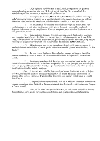 -13- Oh, Seigneur et Père, très Bon et très Aimant, c'est pour moi un spectacle
incompréhensible, au point de faire peur ! Il devrait y avoir dans Ton Ciel le plus élevé, des
procréations parfaites, autrement je n'y comprends réellement rien."
               -14- Le seigneur dit: "Certes, Mon cher fils, dans Ma Maison, tu tomberas sur pas
mal d'autres apparitions de ce genre, qui te sembleront encore plus incompréhensibles que celle-ci;
cependant, ce ne sont pas des apparitions, mais bien la plus complète et la plus pure vérité.
                -15- Ici, en général, il n'y a aucune illusion optique ou jeu de miroirs, mais bien
plutôt, tout ce que tu vois ici est parfaitement solide et vrai de manière saisissable; car, dans le
Royaume de l'Amour tout est complètement dénué de tromperies, et en soi-même étroitement uni le
plus grandement possible.
                 -16- Ces esprits sont donc des êtres tout aussi vrais que tu l'es toi; et ils sont tous,
sans exception, Mes très chers fils. Si tu veux mesurer tous ces enfants seulement sur la base de la
Terre, il est certain que ton calcul ne te réussirait pas, puisque de Mes-enfants de la Terre, il n'y en a pas
beaucoup ici; et ceux qui s'y trouvent, sont exclusivement des habitants de Ma Cité Sainte.
              -17- Mais si par une nuit sereine, tu as observé le ciel étoilé, tu auras constaté le
nombre infini des constellations. Crois-tu que les étoiles ne soient rien que des points lumineux, et rien
d'autre ?
            -18- Tu vois, ce sont également d'innombrables mondes sur lesquels vivent des
hommes semblables à vous; et partout ils Me reconnaissent comme le Seigneur du Ciel et de leur
Monde.
                -19- Cependant, les enfants de la Terre Me sont plus proches, parce que là, avec Ma
Présence Personnelle dans la chair, Je les ai fait mes premiers fils et c'est pourquoi, eux, sont ici après
moi ceux qui jugent les douze tribus d'Israël, ce qui en cette haute, célestement vaste et très profonde
signification spirituelle, veut dire aussi que:
                -20- A ceux-ci, Mes vrais fils, il est donné par Moi de dominer, de scruter et de juger
avec Moi, l'Infini et les créations infinies qu'il contient; et les enfants des autres constellations se
tiennent à leur service, comme les divers membres d'un corps sont toujours prêts à servir la volonté
dans l'Esprit.
               -21- C'est pourquoi ces esprits forment, avec un de Mes fils, comme un *homme* en
grandes proportions, selon l'activité de l'amour, pourvu de tous les membres nécessaires, aux fins que
se fixe sa volonté.
             -22- Donc, un fils de la Terre provenant de Moi, est une volonté complète et parfaite
d'innombrables autres esprits provenant des constellations qui, en elles-mêmes, ont chacune une
 