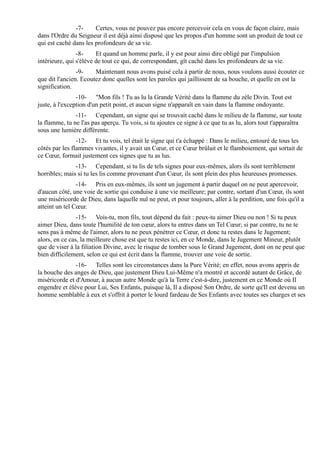 -7-     Certes, vous ne pouvez pas encore percevoir cela en vous de façon claire, mais
dans l'Ordre du Seigneur il est déjà ainsi disposé que les propos d'un homme sont un produit de tout ce
qui est caché dans les profondeurs de sa vie.
                -8-     Et quand un homme parle, il y est pour ainsi dire obligé par l'impulsion
intérieure, qui s'élève de tout ce qui, de correspondant, gît caché dans les profondeurs de sa vie.
                -9-    Maintenant nous avons puisé cela à partir de nous, nous voulons aussi écouter ce
que dit l'ancien. Ecoutez donc quelles sont les paroles qui jaillissent de sa bouche, et quelle en est la
signification.
                -10- "Mon fils ! Tu as lu la Grande Vérité dans la flamme du zèle Divin. Tout est
juste, à l'exception d'un petit point, et aucun signe n'apparaît en vain dans la flamme ondoyante.
               -11- Cependant, un signe qui se trouvait caché dans le milieu de la flamme, sur toute
la flamme, tu ne l'as pas aperçu. Tu vois, si tu ajoutes ce signe à ce que tu as lu, alors tout t'apparaîtra
sous une lumière différente.
                -12- Et tu vois, tel était le signe qui t'a échappé : Dans le milieu, entouré de tous les
côtés par les flammes vivantes, il y avait un Cœur, et ce Cœur brûlait et le flamboiement, qui sortait de
ce Cœur, formait justement ces signes que tu as lus.
               -13- Cependant, si tu lis de tels signes pour eux-mêmes, alors ils sont terriblement
horribles; mais si tu les lis comme provenant d'un Cœur, ils sont plein des plus heureuses promesses.
                -14- Pris en eux-mêmes, ils sont un jugement à partir duquel on ne peut apercevoir,
d'aucun côté, une voie de sortie qui conduise à une vie meilleure; par contre, sortant d'un Cœur, ils sont
une miséricorde de Dieu, dans laquelle nul ne peut, et pour toujours, aller à la perdition, une fois qu'il a
atteint un tel Cœur.
                -15- Vois-tu, mon fils, tout dépend du fait : peux-tu aimer Dieu ou non ! Si tu peux
aimer Dieu, dans toute l'humilité de ton cœur, alors tu entres dans un Tel Cœur; si par contre, tu ne te
sens pas à même de l'aimer, alors tu ne peux pénétrer ce Cœur, et donc tu restes dans le Jugement;
alors, en ce cas, la meilleure chose est que tu restes ici, en ce Monde, dans le Jugement Mineur, plutôt
que de viser à la filiation Divine, avec le risque de tomber sous le Grand Jugement, dont on ne peut que
bien difficilement, selon ce qui est écrit dans la flamme, trouver une voie de sortie.
               -16- Telles sont les circonstances dans la Pure Vérité; en effet, nous avons appris de
la bouche des anges de Dieu, que justement Dieu Lui-Même n'a montré et accordé autant de Grâce, de
miséricorde et d'Amour, à aucun autre Monde qu'à la Terre c'est-à-dire, justement en ce Monde où Il
engendre et élève pour Lui, Ses Enfants, puisque là, Il a disposé Son Ordre, de sorte qu'Il est devenu un
homme semblable à eux et s'offrit à porter le lourd fardeau de Ses Enfants avec toutes ses charges et ses
 