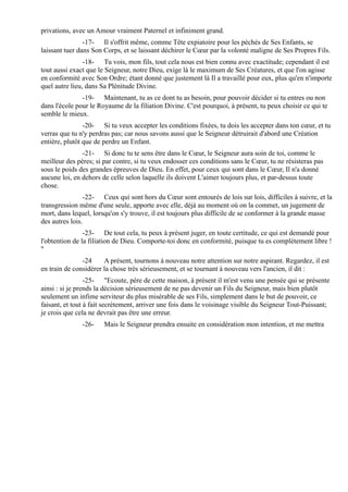 privations, avec un Amour vraiment Paternel et infiniment grand.
                -17- Il s'offrit même, comme Tête expiatoire pour les péchés de Ses Enfants, se
laissant tuer dans Son Corps, et se laissant déchirer le Cœur par la volonté maligne de Ses Propres Fils.
                -18- Tu vois, mon fils, tout cela nous est bien connu avec exactitude; cependant il est
tout aussi exact que le Seigneur, notre Dieu, exige là le maximum de Ses Créatures, et que l'on agisse
en conformité avec Son Ordre; étant donné que justement là Il a travaillé pour eux, plus qu'en n'importe
quel autre lieu, dans Sa Plénitude Divine.
               -19- Maintenant, tu as ce dont tu as besoin, pour pouvoir décider si tu entres ou non
dans l'école pour le Royaume de la filiation Divine. C'est pourquoi, à présent, tu peux choisir ce qui te
semble le mieux.
                -20- Si tu veux accepter les conditions fixées, tu dois les accepter dans ton cœur, et tu
verras que tu n'y perdras pas; car nous savons aussi que le Seigneur détruirait d'abord une Création
entière, plutôt que de perdre un Enfant.
               -21- Si donc tu te sens être dans le Cœur, le Seigneur aura soin de toi, comme le
meilleur des pères; si par contre, si tu veux endosser ces conditions sans le Cœur, tu ne résisteras pas
sous le poids des grandes épreuves de Dieu. En effet, pour ceux qui sont dans le Cœur, Il n'a donné
aucune loi, en dehors de celle selon laquelle ils doivent L'aimer toujours plus, et par-dessus toute
chose.
                -22- Ceux qui sont hors du Cœur sont entourés de lois sur lois, difficiles à suivre, et la
transgression même d'une seule, apporte avec elle, déjà au moment où on la commet, un jugement de
mort, dans lequel, lorsqu'on s'y trouve, il est toujours plus difficile de se conformer à la grande masse
des autres lois.
                -23- De tout cela, tu peux à présent juger, en toute certitude, ce qui est demandé pour
l'obtention de la filiation de Dieu. Comporte-toi donc en conformité, puisque tu es complètement libre !
"
               -24     A présent, tournons à nouveau notre attention sur notre aspirant. Regardez, il est
en train de considérer la chose très sérieusement, et se tournant à nouveau vers l'ancien, il dit :
                 -25- "Ecoute, père de cette maison, à présent il m'est venu une pensée qui se présente
ainsi : si je prends la décision sérieusement de ne pas devenir un Fils du Seigneur, mais bien plutôt
seulement un infime serviteur du plus misérable de ses Fils, simplement dans le but de pouvoir, ce
faisant, et tout à fait secrètement, arriver une fois dans le voisinage visible du Seigneur Tout-Puissant;
je crois que cela ne devrait pas être une erreur.
               -26-    Mais le Seigneur prendra ensuite en considération mon intention, et me mettra
 