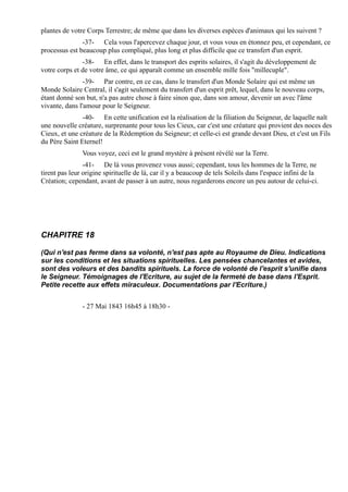 plantes de votre Corps Terrestre; de même que dans les diverses espèces d'animaux qui les suivent ?
               -37- Cela vous l'apercevez chaque jour, et vous vous en étonnez peu, et cependant, ce
processus est beaucoup plus compliqué, plus long et plus difficile que ce transfert d'un esprit.
               -38- En effet, dans le transport des esprits solaires, il s'agit du développement de
votre corps et de votre âme, ce qui apparaît comme un ensemble mille fois "millecuple".
                -39- Par contre, en ce cas, dans le transfert d'un Monde Solaire qui est même un
Monde Solaire Central, il s'agit seulement du transfert d'un esprit prêt, lequel, dans le nouveau corps,
étant donné son but, n'a pas autre chose à faire sinon que, dans son amour, devenir un avec l'âme
vivante, dans l'amour pour le Seigneur.
               -40- En cette unification est la réalisation de la filiation du Seigneur, de laquelle naît
une nouvelle créature, surprenante pour tous les Cieux, car c'est une créature qui provient des noces des
Cieux, et une créature de la Rédemption du Seigneur; et celle-ci est grande devant Dieu, et c'est un Fils
du Père Saint Eternel!
               Vous voyez, ceci est le grand mystère à présent révélé sur la Terre.
                -41- De là vous provenez vous aussi; cependant, tous les hommes de la Terre, ne
tirent pas leur origine spirituelle de là, car il y a beaucoup de tels Soleils dans l'espace infini de la
Création; cependant, avant de passer à un autre, nous regarderons encore un peu autour de celui-ci.




CHAPITRE 18

(Qui n'est pas ferme dans sa volonté, n'est pas apte au Royaume de Dieu. Indications
sur les conditions et les situations spirituelles. Les pensées chancelantes et avides,
sont des voleurs et des bandits spirituels. La force de volonté de l'esprit s'unifie dans
le Seigneur. Témoignages de l'Ecriture, au sujet de la fermeté de base dans l'Esprit.
Petite recette aux effets miraculeux. Documentations par l'Ecriture.)


               - 27 Mai 1843 16h45 à 18h30 -
 