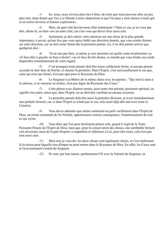 -1-     Ici, nous, nous n'avons plus rien à faire; de sorte que nous pouvons aller un peu
plus loin, étant donné que l'on a ce Monde à notre disposition et que l'on peut y errer dessus à notre gré
et en retirer diverses et bonnes expériences.
                 -2-    Mais, de quel côté devons-nous aller maintenant ? Dans ce cas, je ne veux pas
dire, allons là, ou bien vers un autre côté, car c'est vous qui devez fixer aussi cela.
                -3-     Seulement, je dois attirer votre attention sur une chose de la plus grande
importance, à savoir, qu'une fois que vous aurez établi une direction donnée, que vous restiez fermes
sur cette direction, car on doit rester ferme dès la première pensée. Ici, il ne doit jamais arriver que
quelqu'un dise :
                  -4-    "Je ne sais pas bien, et même je suis incertain sur quelle route m'acheminer ou
s'il faut aller à gauche ou bien à droite"; car en face de tels doutes, ce monde que vous foulez aux pieds
disparaîtra immédiatement de votre regard.
                -5-     C'est pourquoi toute pensée doit-être tenue solidement ferme, et aucune pensée
seconde ne doit faire de brèche, et chasser la première. Dans l'Esprit, c'est universellement le cas que,
celui qui n'est pas ferme, n'est pas apte pour le Royaume de Dieu.
                -6-     Le Seigneur Lui-Même dit la même chose avec les paroles : "Qui met la main à
la charrue, et se retourne en arrière, n'est pas digne du Royaume des Cieux."
                -7-      Cette phrase avec d'autres termes, pour notre état présent, purement spirituel, ne
signifie rien autre, sinon que, dans l'Esprit, on ne doit-être vacillant en aucune occasion.
               -8-     La première pensée doit-être aussi la première décision, et avoir immédiatement
une parfaite fermeté, car, si dans l'Esprit ce n'était pas le cas, cela serait déjà allé mal avec toute la
Création.
               -9-      Vous devez admettre que même seulement un petit vacillement dans l'Esprit de
Dieu, un retrait instantané de Sa Volonté, apporteraient comme conséquence, l'anéantissement de tout
ce qui existe.
                 -10- Vous dites que l'on peut facilement penser cela, quand il s'agit de la Toute
Puissante Pensée de l'Esprit de Dieu; mais que, pour la conservation des choses, une semblable fermeté
soit nécessaire aussi de la part d'esprits si imparfaits et inférieurs à Lui, pour être exact, cela n'est pas
tout aussi clair.
                -11- Mais moi je vous dis: les deux choses sont également claires, et c'est réellement
là la raison pour laquelle rien d'impur ne peut rentrer dans le Royaume de Dieu. En effet, les Cieux sont
le Gouvernement Central du Seigneur.
               -12-    Ils sont, par leur nature, parfaitement UN avec la Volonté du Seigneur; en
 
