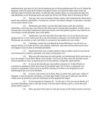 admettant donc, que dans le Ciel il arrivât quelqu'un qui ne fût pas parfaitement UN avec la Volonté du
Seigneur, toutes les zones de la Création s'en apercevraient, car cela ferait naître toutes sortes de
désordres dans la Création elle-même; et mille des plus sinistres enfers, ne causeraient pas dans leur
rage déchaînée, un tel dommage qu'un seul esprit qui fût hors de l'Ordre, dans le Royaume de Dieu !
                 -13- Tant que vous, sous la conduite d'autres esprits, étiez seulement des observateurs
passifs des conditions spirituelles, vous pouviez, comme il est naturel, changer vos pensées à votre gré;
et tout restait comme avant.
                 -14- Maintenant, par contre, vous êtes des observateurs actifs des situations
spirituelles, c'est-à-dire que vous observez des choses qui ne sont pas dans ma sphère, et donc, qui ne
sont pas dans mon propre fondement et dans mon terrain; mais bien plutôt à présent vous observez en
vous-mêmes, en tant qu'esprits, dans votre sphère.
                -15- Auparavant, vous étiez des hôtes d'un autre frère, et vous ne deviez pas vous
éloigner de lui, si vous vouliez jouir de ce qui arrivait dans sa demeure, c'est-à-dire dans sa sphère.
Maintenant, au contraire, je suis votre hôte, et vous pouvez me conduire où vous voulez.
              -16- Cependant, comme dit, tout dépend de la possibilité pour vous de tenir vos
pensées fermes, c'est-à-dire de fixer votre création, autrement, nous nous retrouverons tous les trois
enveloppés à nouveau dans le brouillard précédent.
              -17- Quand mon frère vous a conduit alentour, dans sa sphère, alors lui aussi devait
tenir fermement sa création, autrement vous auriez eu bien peu à voir.
               -18- Mais une telle chose pour un esprit parfait, est extrêmement facile, parce que, sa
force de volonté, il l'a de Dieu. Même votre volonté, vous l'avez de Dieu, mais elle n'est pas encore
ferme et parfaite en vous, au point de pouvoir la fixer partout, à l'égal des esprits parfaits.
               -19- Je vous ai dit cela afin que vous sachiez comment on vit dans l'Esprit, et
comment on maintient le trésor de la force de son propre esprit. Sur la Terre, si quelqu'un veut
conserver sa propriété, il doit savoir la surveiller, afin que les voleurs et les brigands ne la lui
endommagent pas ou ne la lui dérobent.
               -20- Ici aussi, c'est comme sur la Terre, dans un certain sens, parce que, voleurs et
brigands, ce sont les pensées vacillantes, et avides dans l'esprit. Celui qui n'y place pas aussitôt de
solides murs de protection, perd très facilement sa belle propriété de l'esprit.
               -21- Et c'est pourquoi le Seigneur dit : "A celui qui a, il lui sera encore donné, et il
sera dans l'abondance; mais à celui qui n'a pas, il lui sera enlevé même ce qu'il a, c'est-à-dire qu'il
perdra même ce qu'il a."
               -22-    Mais, que peut-il être enlevé à celui qui n'a pas; et être donné ensuite à celui qui
 