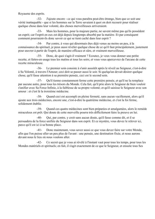 Royaume des esprits.
               -32- J'ajoute encore - ce qui vous paraîtra peut-être étrange, bien que ce soit une
vérité inattaquable - que si les hommes sur la Terre savaient à quoi on doit recourir pour réaliser
quelque chose dans leur volonté, des choses merveilleuses arriveraient.
                 -33- Mais les hommes, pour la majeure partie, ne savent même pas qu'ils possèdent
un esprit; car l'esprit en eux est déjà depuis longtemps absorbé par la matière. Et par conséquent
comment pourraient-ils donc savoir ce qui se tient caché dans leur esprit ?
              -34- Par contre, à vous qui désormais êtes déjà venus au moins un peu, à la
connaissance du spirituel, je peux aussi révéler quelque chose de ce qu'il faut principalement, justement
pour œuvrer à partir de l'esprit, de manière efficace et sûre, et vraiment merveilleuse.
                 -35- Donc, de quoi s'agit-il vraiment ? Ecoutez, je veux vous donner une petite
recette, et faites-en usage tous les matins et tous les soirs; et vous vous apercevrez de l'arcane de cette
recette miraculeuse.
                -36- Le premier soin consiste à s'unir aussitôt après le réveil au Seigneur, c'est-à-dire
à Sa Volonté, à travers l'Amour; ceci doit se passer aussi le soir. Si quelqu'un devait désirer quelque
chose, qu'il fasse attention à sa première pensée, ceci est le second soin.
                -37- Qu'il tienne constamment ferme cette première pensée, et qu'il ne la remplace
par aucune autre, pour tous les trésors du Monde. Cela fait, qu'il prie alors le Seigneur de bien vouloir
s'unifier avec Sa Force Infinie, à la faiblesse de sa propre volonté; et qu'il saisisse le Seigneur avec son
amour : et c'est là la troisième médecine.
               -38- Quand ceci est accompli en pleine fermeté, sans aucun vacillement, alors qu'il
ajoute aux trois médecines, encore une, c'est-à-dire la quatrième médecine, et c'est la foi ferme,
solidement établie.
              -39- Quand ces quatre médecines sont bien préparées et amalgamées, alors le remède
miraculeux est prêt. Qui doute de cette merveille pourra très difficilement faire la preuve en lui.
                 -40- Qui, par contre, y croit sans aucun doute, qu'il fasse comme dit, et il se
persuadera de la force unifiée du Seigneur dans son esprit. Et ce mystère, vous devez le relever ici,
parce qu'il est ici à sa bonne place.
               -41- Donc maintenant, vous savez aussi ce que vous devez faire sur votre Monde,
afin que l'on puisse aller un peu plus de l'avant : une pensée, une destination fixée, et nous aurons
devant nous le lieu où nous voulons aller.
             -42- Ce secret que je vous ai révélé à l'instant vaut pour tous les temps, pour tous les
Mondes matériels et spirituels; en fait, il s'agit exactement de ce que le Seigneur, et ensuite tous Ses
 