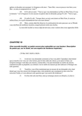 apôtres et disciples ont enseigné. Le Seigneur a dit ainsi : "Sans Moi, vous ne pouvez rien faire; avec
Moi - et cela se comprend de soi - tout !"
                -43- Et Il a dit en outre : "Tout ce que vous demanderez au Père en Mon Nom, Il vous
le donnera ". Ici le Seigneur n'a mis aucune exception dans la demande, puisqu’Il a dit : "Tout ce que...
"
               -44- Et enfin Il a dit : "lorsque deux ou trois sont réunis en Mon Nom, Je serai au
milieu d'eux; et ce qu'ils demanderont leur sera aussi donné."
                -45- Mais, comme déjà fait observer, la continuation de notre parcours sur ce Monde
vous clarifiera de nombreux mystères, jusqu'à présent restés non résolus.
               La nouvelle localité se trouve déjà devant nous; nous voulons donc nous approcher d'elle
!




CHAPITRE 19

(Une nouvelle localité; un palais encore plus splendide sur une hauteur. Description
du palais qui, sur le Soleil, est une espèce de résidence impériale.)


               - 29 Mai 1843 16h30 à 18h30 -


                -1-    Je devrais vous demander comment ce lieu vous plaît. Cependant, étant donné
que je marche avec vous sur votre terrain, pour le bon ordre des choses, je ne peux le faire; car
lorsqu'un étranger vient dans une maison, comme hôte, il ne peut demander au maître de maison,
comment lui plaît sa propriété; au contraire c'est le maître de maison qui doit adresser à l'étranger une
telle question.
               -2-      Toutefois, vous n'êtes maintenant pas en mesure de me demander cela, étant
donné que vous êtes encore très étrangers dans votre propriété; par conséquent je dois cette fois
renverser l'ordre, et vous adresser cette question que vous auriez dû m'adresser !
               -3-     Et d'un côté cela irait bien, mais je remarque encore un obstacle, et celui-ci
 