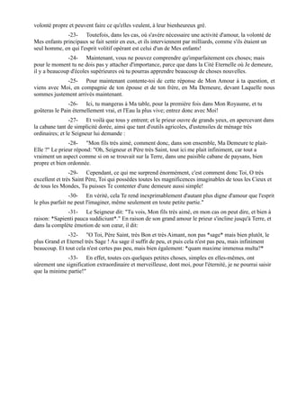 volonté propre et peuvent faire ce qu'elles veulent, à leur bienheureux gré.
              -23- Toutefois, dans les cas, où s'avère nécessaire une activité d'amour, la volonté de
Mes enfants principaux se fait sentir en eux, et ils interviennent par milliards, comme s'ils étaient un
seul homme, en qui l'esprit volitif opérant est celui d'un de Mes enfants!
               -24- Maintenant, vous ne pouvez comprendre qu'imparfaitement ces choses; mais
pour le moment tu ne dois pas y attacher d'importance, parce que dans la Cité Eternelle où Je demeure,
il y a beaucoup d'écoles supérieures où tu pourras apprendre beaucoup de choses nouvelles.
             -25- Pour maintenant contente-toi de cette réponse de Mon Amour à ta question, et
viens avec Moi, en compagnie de ton épouse et de ton frère, en Ma Demeure, devant Laquelle nous
sommes justement arrivés maintenant.
               -26- Ici, tu mangeras à Ma table, pour la première fois dans Mon Royaume, et tu
goûteras le Pain éternellement vrai, et l'Eau la plus vive; entrez donc avec Moi!
                -27- Et voilà que tous y entrent; et le prieur ouvre de grands yeux, en apercevant dans
la cabane tant de simplicité dorée, ainsi que tant d'outils agricoles, d'ustensiles de ménage très
ordinaires; et le Seigneur lui demande :
               -28- "Mon fils très aimé, comment donc, dans son ensemble, Ma Demeure te plait-
Elle ?" Le prieur répond: "Oh, Seigneur et Père très Saint, tout ici me plait infiniment, car tout a
vraiment un aspect comme si on se trouvait sur la Terre, dans une paisible cabane de paysans, bien
propre et bien ordonnée.
                -29- Cependant, ce qui me surprend énormément, c'est comment donc Toi, O très
excellent et très Saint Père, Toi qui possèdes toutes les magnificences imaginables de tous les Cieux et
de tous les Mondes, Tu puisses Te contenter d'une demeure aussi simple!
                -30- En vérité, cela Te rend inexprimablement d'autant plus digne d'amour que l'esprit
le plus parfait ne peut l'imaginer, même seulement en toute petite partie."
              -31- Le Seigneur dit: "Tu vois, Mon fils très aimé, en mon cas on peut dire, et bien à
raison: *Sapienti pauca suddiciunt*." En raison de son grand amour le prieur s'incline jusqu'à Terre, et
dans la complète émotion de son cœur, il dit:
              -32- "O Toi, Père Saint, très Bon et très Aimant, non pas *sage* mais bien plutôt, le
plus Grand et Eternel très Sage ! Au sage il suffit de peu, et puis cela n'est pas peu, mais infiniment
beaucoup. Et tout cela n'est certes pas peu, mais bien également: *quam maxime immensa multa?*
              -33- En effet, toutes ces quelques petites choses, simples en elles-mêmes, ont
sûrement une signification extraordinaire et merveilleuse, dont moi, pour l'éternité, je ne pourrai saisir
que la minime partie!"
 