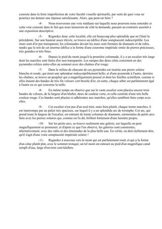 consiste dans la forte imperfection de votre faculté visuelle spirituelle, par suite de quoi vous ne
pourriez me donner une réponse satisfaisante. Alors, que peut-on faire ?
               -4-     Nous trouverons une voie médiane sur laquelle nous pourrons nous entendre et
cette voie consiste dans le fait que nous laisserons de côté la demande, passant au contraire aussitôt à
une exposition descriptive.
                -5-     Regardez donc cette localité, elle est beaucoup plus splendide que ne l'était la
précédente. Sur une hauteur assez élevée, se trouve un édifice d'une somptuosité indescriptible. Les
murs sont d'or pur transparent; les colonnades devant les murs sont formées de diamants et de rubis,
tandis que le toit de cet énorme édifice a la forme d'une couronne impériale ornée de pierres précieuses,
très grandes et très fines.
              -6-     Depuis le pied du mont jusqu'à la première colonnade, il y a un escalier très large
dont les marches sont faites d'or non transparent. Les rampes des deux côtés consistent en des
pyramides reliées entre-elles au sommet avec des chaînes d'or rouge.
                -7-     Dans le milieu de chacune de ces pyramides est insérée une pierre solaire
blanche et ronde, qui émet une splendeur indescriptiblement belle; et d'une pyramide à l'autre, derrière
les chaînes, se trouve un peuplier qui a magnifiquement poussé et dont les feuilles scintillent, comme si
elles étaient des bandes de très fin velours vert broché d'or; en outre, chaque arbre est parfaitement égal
à l'autre en ce qui concerne la taille.
               -8-     En même temps on observe que sur le vaste escalier sont placées encore trois
bandes de velours, de la largeur d'un klafter, deux de couleur verte, et celle centrale d'une très belle
couleur rouge. Ces bandes sont placées si adhérentes aux marches, qu'elles semblent faire corps avec
elles.
                -9-     Cet escalier n'est pas d'un seul trait, mais bien plutôt, chaque trente marches, il
est interrompu par un palier très spacieux, sur lequel il y a un splendide arc de triomphe. Cet arc, qui
prend toute la largeur de l'escalier, est entouré de trente colonnes de diamants, surmontées de petits arcs
faits avec les pierres solaires qui, comme on l'a dit, brillent fortement d'une lumière propre.
                 -10- Sur les petits arcs, se trouve seulement une galerie, sur laquelle on peut
magnifiquement se promener; et d'après ce que l'on observe, les galeries sont construites,
alternativement, avec des rubis et des émeraudes de la plus belle eau. En vérité, on doit réellement dire,
qu'il s'agit d'une vraie somptuosité impériale solaire !
               -11- Regardez à nouveau vers le mont qui est parfaitement rond, et qui a la forme
d'un cône plutôt plat, avec le sommet tronqué; un tel mont est entouré au pied d'un magnifique canal
rempli d'eau, large d'environ cent klafters.
 