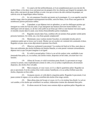 -12- Ce canal a été fait artificiellement, et il est complètement pavé avec du très fin
marbre blanc; et les deux rives sont pourvues de parapets d'or; les chemins qui longent les parapets, des
deux côtés, sont pavés de jaspe brillant, et cette voie qui se trouve du côté extérieur du parapet, est
cultivée avec de magnifiques arbres fruitiers.
              -13- Ici, où commence l'escalier qui monte sur la montagne, il y a un superbe canal de
marbre rouge, dont les parapets artistiquement travaillés, sont d'or blanc, et ses frises sont garnies de
nombreuses pierres précieuses nobles.
              -14- Cependant, ce qui dépasse tout en splendeur, ce sont les obélisques pointus qui
émergent au centre de l'eau du canal, et qui atteignent une hauteur d'environ trente klafters. Les
obélisques sont de topaze, et, de leur cime jaillit un jet d'eau qui s'élève à une hauteur tout aussi égale,
et retombe ensuite dans le canal, sous forme d'innombrables perles irradiantes.
              -15- Regardez ensuite dans l'eau, combien elle est animée d'une grande variété petits
poissons lumineux. En vérité, oui, c'est d'une grande somptuosité!
             -16- Maintenant, nous voulons monter l'escalier, et contempler de plus près le
somptueux palais qui se trouve sur le mont. Monter sur cet escalier est vraiment très commode et doux.
Regardez un peu, nous avons déjà atteint le premier lieu d'arrêt.
               -17- Observez seulement le pavement ! La couleur de fond est le bleu, mais dans ce
bleu sont enfermées des étoiles brillantes de lumière blanche, et cette pureté vraiment extraordinaire,
dépasse tout ce que l'on peut imaginer à cet égard.
             -18- Et voilà le second palier. Celui-ci a un sol de couleur verte, semblable à une
émeraude bien polie, et, à sa surface, des étoiles rosées, disposées en bel ordre, envoient leur vive
lumière.
               -19- Allons de l'avant; et voilà le troisième poste d'arrêt. Le pavement est rouge
comme le carmin, mais resplendissant comme le rubis, et à sa surface resplendissent, diversement
disposées, des étoiles d'un vert pâle.
                -20- Mais avançons, et vous voyez, ici il y a déjà le quatrième palier. Regardez un
peu ce pavement; il est de couleur d'un violet comme l'améthyste, et à sa surface brillent aussi des
étoiles, disposées en bon ordre.
             -21- Avançons encore; et voilà déjà le cinquième palier. Regardez le pavement, il est
jaune comme le topaze, et à sa surface scintillent des étoiles d'un rouge carmin.
               -22- Mais allons donc de l'avant; et voyez, ici il y a le sixième lieu d'arrêt. Le sol est
vert sombre, et les étoiles qui scintillent à sa surface, iridescentes comme des diamants bien polis.
               -23-    Et allons encore de l'avant; nous sommes déjà au septième palier. Regardez un
 