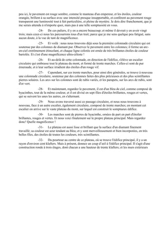 peu ici, le pavement est rouge sombre, comme le manteau d'un empereur, et les étoiles, couleur
orangée, brillent à sa surface avec une intensité presque insupportable, et confèrent au pavement rouge
transparent une luminosité tout à fait particulière, et pleine de mystère. Je dois dire franchement, que je
me serais attendu à n'importe quoi, mais pas à une telle somptuosité en vous.
               -24- De ces paliers, il y en a encore beaucoup; et même il devrait y en avoir vingt
trois; mais ceux-ci nous les parcourrons tous d'un trait; parce que je me sens quelque peu fatigué, sans
aucun doute, à la vue de tant de magnificence.
                -25- Et voilà : nous nous trouvons déjà sous la première colonnade circulaire qui est
soutenue par des colonnes de diamant pur. Observez le pavement entre les colonnes; il forme un arc-
en-ciel extrêmement étincelant, et chaque ligne colorée est ornée de très brillantes étoiles de couleur
bariolée. Et c'est d'une magnificence ultra-céleste !
                -26- Et au-delà de cette colonnade, en direction de l'édifice, s'élève un escalier
circulaire qui embrasse tout le plateau du mont, et formé de trente marches. Celles-ci sont de pur
émeraude, et à leur surface irradient des étoiles d'un rouge vif.
                -27- Cependant, sur ces trente marches, pour ainsi dire générales, se trouve à nouveau
une colonnade circulaire, soutenue par des colonnes faites des plus précieuses et des plus scintillantes
pierres solaires. Les arcs sur les colonnes sont de rubis variés, et les parapets, sur les arcs de rubis, sont
d'or vert.
                -28- Et maintenant, regardez le pavement, il est d'un bleu de ciel, comme composé de
hyacinthes, tout de la même couleur, et il est divisé en sept files d'étoiles brillantes, rouges et vertes,
qui se suivent les unes les autres, en s'alternant.
                -29- Nous avons traversé aussi ce passage circulaire, et nous nous trouvons à
nouveau, face à un autre escalier, également circulaire, composé de trente marches; en montant cet
escalier on arrive sur le vaste plateau du mont, sur lequel est construit le somptueux édifice.
                -30- Les marches sont de pierres de hyacinthe, ornées de part en part d'étoiler
brillantes, rouges et vertes. Et nous voici finalement sur le propre plateau principal. Mais regardez
donc! Quelle magnificence !
                -31- Le plateau est aussi lisse et brillant que la surface d'un diamant finement
travaillé; sa couleur est azur tendant au bleu; et y sont merveilleusement et bien incorporées, en très
belles files, des étoiles de toutes les couleurs, très scintillantes.
               -32- Du pourtour au centre de ce plateau, où se trouve l'édifice principal, il y a un
rayon d'environ cent klafters. Mais à présent, donnez un coup d’œil à l'édifice principal. Il s'agit d'une
construction ronde à trois étages, dont chacun a une hauteur de trente klafters; et les murs extérieurs
 