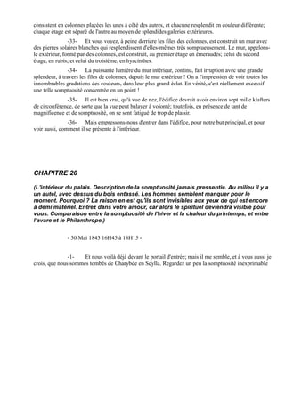 consistent en colonnes placées les unes à côté des autres, et chacune resplendit en couleur différente;
chaque étage est séparé de l'autre au moyen de splendides galeries extérieures.
                -33- Et vous voyez, à peine derrière les files des colonnes, est construit un mur avec
des pierres solaires blanches qui resplendissent d'elles-mêmes très somptueusement. Le mur, appelons-
le extérieur, formé par des colonnes, est construit, au premier étage en émeraudes; celui du second
étage, en rubis; et celui du troisième, en hyacinthes.
                -34- La puissante lumière du mur intérieur, continu, fait irruption avec une grande
splendeur, à travers les files de colonnes, depuis le mur extérieur ! On a l'impression de voir toutes les
innombrables gradations des couleurs, dans leur plus grand éclat. En vérité, c'est réellement excessif
une telle somptuosité concentrée en un point !
              -35- Il est bien vrai, qu'à vue de nez, l'édifice devrait avoir environ sept mille klafters
de circonférence, de sorte que la vue peut balayer à volonté; toutefois, en présence de tant de
magnificence et de somptuosité, on se sent fatigué de trop de plaisir.
               -36- Mais empressons-nous d'entrer dans l'édifice, pour notre but principal, et pour
voir aussi, comment il se présente à l'intérieur.




CHAPITRE 20

(L'intérieur du palais. Description de la somptuosité jamais pressentie. Au milieu il y a
un autel, avec dessus du bois entassé. Les hommes semblent manquer pour le
moment. Pourquoi ? La raison en est qu'ils sont invisibles aux yeux de qui est encore
à demi matériel. Entrez dans votre amour, car alors le spirituel deviendra visible pour
vous. Comparaison entre la somptuosité de l'hiver et la chaleur du printemps, et entre
l'avare et le Philanthrope.)


               - 30 Mai 1843 16H45 à 18H15 -


               -1-   Et nous voilà déjà devant le portail d'entrée; mais il me semble, et à vous aussi je
crois, que nous sommes tombés de Charybde en Scylla. Regardez un peu la somptuosité inexprimable
 