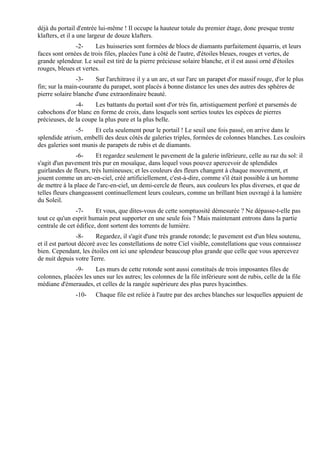 déjà du portail d'entrée lui-même ! Il occupe la hauteur totale du premier étage, donc presque trente
klafters, et il a une largeur de douze klafters.
               -2-     Les huisseries sont formées de blocs de diamants parfaitement équarris, et leurs
faces sont ornées de trois files, placées l'une à côté de l'autre, d'étoiles bleues, rouges et vertes, de
grande splendeur. Le seuil est tiré de la pierre précieuse solaire blanche, et il est aussi orné d'étoiles
rouges, bleues et vertes.
                -3-    Sur l'architrave il y a un arc, et sur l'arc un parapet d'or massif rouge, d'or le plus
fin; sur la main-courante du parapet, sont placés à bonne distance les unes des autres des sphères de
pierre solaire blanche d'une extraordinaire beauté.
               -4-     Les battants du portail sont d'or très fin, artistiquement perforé et parsemés de
cabochons d'or blanc en forme de croix, dans lesquels sont serties toutes les espèces de pierres
précieuses, de la coupe la plus pure et la plus belle.
               -5-    Et cela seulement pour le portail ! Le seuil une fois passé, on arrive dans le
splendide atrium, embelli des deux côtés de galeries triples, formées de colonnes blanches. Les couloirs
des galeries sont munis de parapets de rubis et de diamants.
                -6-     Et regardez seulement le pavement de la galerie inférieure, celle au raz du sol: il
s'agit d'un pavement très pur en mosaïque, dans lequel vous pouvez apercevoir de splendides
guirlandes de fleurs, très lumineuses; et les couleurs des fleurs changent à chaque mouvement, et
jouent comme un arc-en-ciel, créé artificiellement, c'est-à-dire, comme s'il était possible à un homme
de mettre à la place de l'arc-en-ciel, un demi-cercle de fleurs, aux couleurs les plus diverses, et que de
telles fleurs changeassent continuellement leurs couleurs, comme un brillant bien ouvragé à la lumière
du Soleil.
                -7-     Et vous, que dites-vous de cette somptuosité démesurée ? Ne dépasse-t-elle pas
tout ce qu'un esprit humain peut supporter en une seule fois ? Mais maintenant entrons dans la partie
centrale de cet édifice, dont sortent des torrents de lumière.
                 -8-    Regardez, il s'agit d'une très grande rotonde; le pavement est d'un bleu soutenu,
et il est partout décoré avec les constellations de notre Ciel visible, constellations que vous connaissez
bien. Cependant, les étoiles ont ici une splendeur beaucoup plus grande que celle que vous apercevez
de nuit depuis votre Terre.
              -9-      Les murs de cette rotonde sont aussi constitués de trois imposantes files de
colonnes, placées les unes sur les autres; les colonnes de la file inférieure sont de rubis, celle de la file
médiane d'émeraudes, et celles de la rangée supérieure des plus pures hyacinthes.
               -10-     Chaque file est reliée à l'autre par des arches blanches sur lesquelles appuient de
 
