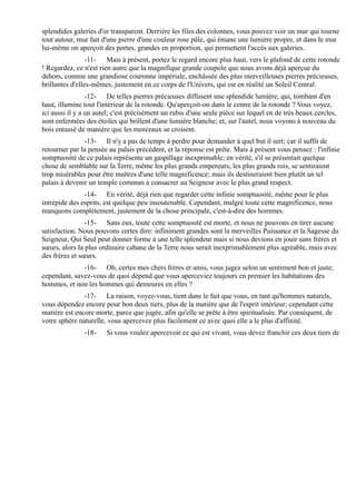 splendides galeries d'or transparent. Derrière les files des colonnes, vous pouvez voir un mur qui tourne
tout autour, mur fait d'une pierre d'une couleur rose pâle, qui émane une lumière propre, et dans le mur
lui-même on aperçoit des portes, grandes en proportion, qui permettent l'accès aux galeries.
                 -11- Mais à présent, portez le regard encore plus haut, vers le plafond de cette rotonde
! Regardez, ce n'est rien autre que la magnifique grande coupole que nous avons déjà aperçue du
dehors, comme une grandiose couronne impériale, enchâssée des plus merveilleuses pierres précieuses,
brillantes d'elles-mêmes, justement en ce corps de l'Univers, qui est en réalité un Soleil Central.
                 -12- De telles pierres précieuses diffusent une splendide lumière, qui, tombant d'en
haut, illumine tout l'intérieur de la rotonde. Qu'aperçoit-on dans le centre de la rotonde ? Vous voyez,
ici aussi il y a un autel; c'est précisément un rubis d'une seule pièce sur lequel en de très beaux cercles,
sont enfermées des étoiles qui brillent d'une lumière blanche; et, sur l'autel, nous voyons à nouveau du
bois entassé de manière que les morceaux se croisent.
               -13- Il n'y a pas de temps à perdre pour demander à quel but il sert; car il suffit de
retourner par la pensée au palais précédent, et la réponse est prête. Mais à présent vous pensez : l'infinie
somptuosité de ce palais représente un gaspillage inexprimable; en vérité, s'il se présentait quelque
chose de semblable sur la Terre, même les plus grands empereurs, les plus grands rois, se sentiraient
trop misérables pour être maîtres d'une telle magnificence; mais ils destineraient bien plutôt un tel
palais à devenir un temple commun à consacrer au Seigneur avec le plus grand respect.
               -14- En vérité, déjà rien que regarder cette infinie somptuosité, même pour le plus
intrépide des esprits, est quelque peu insoutenable. Cependant, malgré toute cette magnificence, nous
manquons complètement, justement de la chose principale, c'est-à-dire des hommes.
                -15- Sans eux, toute cette somptuosité est morte, et nous ne pouvons en tirer aucune
satisfaction. Nous pouvons certes dire: infiniment grandes sont la merveilles Puissance et la Sagesse du
Seigneur, Qui Seul peut donner forme à une telle splendeur mais si nous devions en jouir sans frères et
sœurs, alors la plus ordinaire cabane de la Terre nous serait inexprimablement plus agréable, mais avec
des frères et sœurs.
              -16- Oh, certes mes chers frères et amis, vous jugez selon un sentiment bon et juste;
cependant, savez-vous de quoi dépend que vous aperceviez toujours en premier les habitations des
hommes, et non les hommes qui demeures en elles ?
               -17- La raison, voyez-vous, tient dans le fait que vous, en tant qu'hommes naturels,
vous dépendez encore pour bon deux tiers, plus de la matière que de l'esprit intérieur; cependant cette
matière est encore morte, parce que jugée, afin qu'elle se prête à être spiritualisée. Par conséquent, de
votre sphère naturelle, vous apercevez plus facilement ce avec quoi elle a le plus d'affinité.
               -18-    Si vous voulez apercevoir ce qui est vivant, vous devez franchir ces deux tiers de
 
