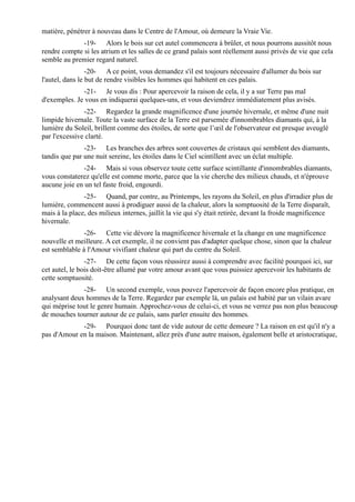 matière, pénétrer à nouveau dans le Centre de l'Amour, où demeure la Vraie Vie.
              -19- Alors le bois sur cet autel commencera à brûler, et nous pourrons aussitôt nous
rendre compte si les atrium et les salles de ce grand palais sont réellement aussi privés de vie que cela
semble au premier regard naturel.
                 -20- A ce point, vous demandez s'il est toujours nécessaire d'allumer du bois sur
l'autel, dans le but de rendre visibles les hommes qui habitent en ces palais.
              -21- Je vous dis : Pour apercevoir la raison de cela, il y a sur Terre pas mal
d'exemples. Je vous en indiquerai quelques-uns, et vous deviendrez immédiatement plus avisés.
               -22- Regardez la grande magnificence d'une journée hivernale, et même d'une nuit
limpide hivernale. Toute la vaste surface de la Terre est parsemée d'innombrables diamants qui, à la
lumière du Soleil, brillent comme des étoiles, de sorte que l’œil de l'observateur est presque aveuglé
par l'excessive clarté.
               -23- Les branches des arbres sont couvertes de cristaux qui semblent des diamants,
tandis que par une nuit sereine, les étoiles dans le Ciel scintillent avec un éclat multiple.
               -24- Mais si vous observez toute cette surface scintillante d'innombrables diamants,
vous constaterez qu'elle est comme morte, parce que la vie cherche des milieux chauds, et n'éprouve
aucune joie en un tel faste froid, engourdi.
               -25- Quand, par contre, au Printemps, les rayons du Soleil, en plus d'irradier plus de
lumière, commencent aussi à prodiguer aussi de la chaleur, alors la somptuosité de la Terre disparaît,
mais à la place, des milieux internes, jaillit la vie qui s'y était retirée, devant la froide magnificence
hivernale.
               -26- Cette vie dévore la magnificence hivernale et la change en une magnificence
nouvelle et meilleure. A cet exemple, il ne convient pas d'adapter quelque chose, sinon que la chaleur
est semblable à l'Amour vivifiant chaleur qui part du centre du Soleil.
                -27- De cette façon vous réussirez aussi à comprendre avec facilité pourquoi ici, sur
cet autel, le bois doit-être allumé par votre amour avant que vous puissiez apercevoir les habitants de
cette somptuosité.
              -28- Un second exemple, vous pouvez l'apercevoir de façon encore plus pratique, en
analysant deux hommes de la Terre. Regardez par exemple là, un palais est habité par un vilain avare
qui méprise tout le genre humain. Approchez-vous de celui-ci, et vous ne verrez pas non plus beaucoup
de mouches tourner autour de ce palais, sans parler ensuite des hommes.
             -29- Pourquoi donc tant de vide autour de cette demeure ? La raison en est qu'il n'y a
pas d'Amour en la maison. Maintenant, allez près d'une autre maison, également belle et aristocratique,
 