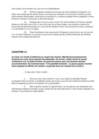où le maître est un homme aisé, qui est un vrai philanthrope.
               -30- Eh bien, regardez comment ici, des gens de toute condition la fréquente. Les
arbres sont animés par des petits oiseaux, le toit par des colombes, la cour par des volatiles et autres
utiles animaux domestiques; même pour les mouches il y a toujours quelque chose à grappiller; et tous,
hommes et animaux sont joyeux et de bonne humeur.
                -31- Pourquoi donc ici est-ce aussi vivant ? On sent la chaleur de l'Amour à grande
distance et elle attire tout à elle. Je suis d'avis que de ces deux images vous réussirez à apercevoir
encore plus facilement pourquoi, ici, nous devons allumer le bois, avant qu'autour de nous, commence
à se rassembler la vie en ce palais.
                -32- Tenez étroitement votre amour pour le Seigneur, et pour tout ce qui est venu de
Lui, et le bois s'allumera, et, sous peu, nous serons entourés par des milliers d'hommes qui habitent
toujours cette somptueuse demeure.




CHAPITRE 21

(Le bois sur l'autel s'enflamme au moyen de l'amour. Maintenant paraissent les
hommes qui sont d'une beauté incomparable. Un ancien. Ordre social et autres
institutions sur ce Soleil Central. Un puissant amour pour les femmes domine
souverainement. Et comment donc ? Un parallèle terrestre : Le jeune paysan comme
haut employé et officier de l'armée. La grande force de volonté d'un ancien.)


               - 31 Mai 1843 17h45 à 18h45 -


              -1-      Vous avez suivi mon conseil et, vous voyez, déjà une splendide flamme
enveloppe le bois sur l'autel, et resplendit comme une aurore, et un très fort et délicieux parfum envahit
déjà les magnifiques pièces et les galeries de ce grand palais.
                -2-    Mais à présent, tournez le regard là-haut, vers les galeries, qui maintenant sont
littéralement remplies de monde, et tous s'empressent de descendre dans la vaste rotonde. Regardez ces
hommes ! Leur beauté est indescriptible !
 