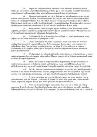 -3-   Et puis les femmes semblent être faites d'une substance de lumière éthérée,
tandis que les hommes semblent des flambeaux ardents, qui se sont concentré en une forme humaine
masculine, merveilleuse, et en même temps affectueusement sérieuse et majestueuse.
                -4-     Et maintenant regardez, sort de la foule de ces splendides êtres un ancien qui
tient en main une sorte de bâton de commandement. Ses cheveux sont blancs comme neige à peine
tombée et éclairée par le Soleil, et ils arrivent en épaisses boucles jusqu'au milieu du dos. Sa barbe,
blanche aussi, lui arrive à la taille. Sa silhouette s'élève solennellement au-dessus des autres hommes;
et selon votre système de mensuration, il devrait atteindre une hauteur de sept pieds.
              -5-     Vous voudriez savoir pourquoi il porte un bâton; s'il est peut-être un maître
suprême, ou bien de toute façon, quelque chose d'élevé devant les autres hommes ? Mais je vous dis :
c'est simplement un ancien, et il a l'autorité d'un patriarche.
                -6-     Au-dessous de lui se tiennent environ mille de ces palais, dont nous en avons
déjà vu un, et c'est en outre aussi un prodige de savoir.
               -7-      Quand les hommes des palais secondaires, ou en sous-ordre, ont besoin de
quelque haut conseil, ils viennent à lui; mais il n'envoie jamais de messagers pour enseigner ses
subordonnés dans l'une ou l'autre branche du savoir; car ici est de règle seulement le précepte
fondamental de la complète liberté, qui ne doit pas être mise en danger arbitrairement, ni avec la
parole, ni avec l'action.
                -8-      C'est pourquoi les habitants de tous les autres palais, en ce qui concerne ce palais
principal, peuvent faire chez eux ce qu'ils veulent. Mais en ennemi, nul ne doit oser entrer dans le vaste
territoire de ce palais principal.
               -9-      Si cela devait arriver, le puissant bâton du patriarche, mû par sa volonté, se
mettrait immédiatement en fort mouvement; seulement, une chose semblable ne peut que très
difficilement arriver sur un tel Monde Solaire Central, bien que l'on n'en puisse exclure la possibilité.
               -10- En effet, chacune des maisons en sous-ordre, en premier lieu, possède toutes les
richesses et des trésors de toutes sortes; en outre, chaque maison a pour elle, toujours un sage ancien,
comme vous en avez déjà connu un; de sorte qu'il est difficile de parler d'une éventuelle inimitié.
              -11- Il y a un cas unique qui peut, parfois, représenter une petite menace, c'est le
puissant amour pour les femmes. Les femmes de l'un de ces palais principaux sont, comme vous le
voyez, de pas mal de point de vue, plus belles que celles des palais secondaires.
                -12- Alors les choses sont à peu près comme chez vous sur la Terre, où, cela se
comprend de soi, les femmes d'une famille riche, de même que si elles habitent une ville, sont plus
belles et plus attrayantes que les femmes de la campagne, qui leur sont inférieures, tant par la culture de
 