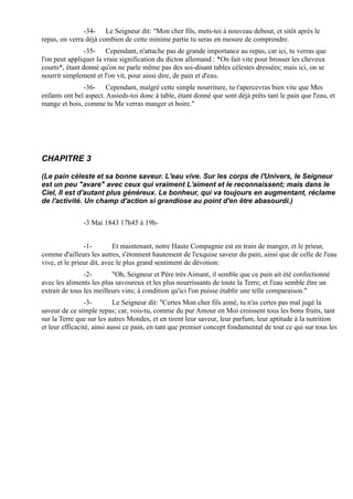 -34- Le Seigneur dit: "Mon cher fils, mets-toi à nouveau debout, et sitôt après le
repas, on verra déjà combien de cette minime partie tu seras en mesure de comprendre.
                -35- Cependant, n'attache pas de grande importance au repas, car ici, tu verras que
l'on peut appliquer la vraie signification du dicton allemand : *On fait vite pour brosser les cheveux
courts*, étant donné qu'on ne parle même pas des soi-disant tables célestes dressées; mais ici, on se
nourrit simplement et l'on vit, pour ainsi dire, de pain et d'eau.
               -36- Cependant, malgré cette simple nourriture, tu t'apercevras bien vite que Mes
enfants ont bel aspect. Assieds-toi donc à table, étant donné que sont déjà prêts tant le pain que l'eau, et
mange et bois, comme tu Me verras manger et boire."




CHAPITRE 3

(Le pain céleste et sa bonne saveur. L'eau vive. Sur les corps de l'Univers, le Seigneur
est un peu "avare" avec ceux qui vraiment L'aiment et le reconnaissent; mais dans le
Ciel, Il est d'autant plus généreux. Le bonheur, qui va toujours en augmentant, réclame
de l'activité. Un champ d'action si grandiose au point d'en être abasourdi.)


               -3 Mai 1843 17h45 à 19h-


                -1-        Et maintenant, notre Haute Compagnie est en train de manger, et le prieur,
comme d'ailleurs les autres, s'étonnent hautement de l'exquise saveur du pain, ainsi que de celle de l'eau
vive, et le prieur dit, avec le plus grand sentiment de dévotion:
                -2-       "Oh, Seigneur et Père très Aimant, il semble que ce pain ait été confectionné
avec les aliments les plus savoureux et les plus nourrissants de toute la Terre; et l'eau semble être un
extrait de tous les meilleurs vins; à condition qu'ici l'on puisse établir une telle comparaison."
                 -3-        Le Seigneur dit: "Certes Mon cher fils aimé, tu n'as certes pas mal jugé la
saveur de ce simple repas; car, vois-tu, comme du pur Amour en Moi croissent tous les bons fruits, tant
sur la Terre que sur les autres Mondes, et en tirent leur saveur, leur parfum, leur aptitude à la nutrition
et leur efficacité, ainsi aussi ce pain, en tant que premier concept fondamental de tout ce qui sur tous les
 