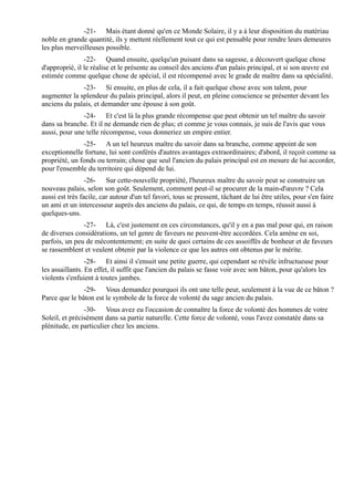-21- Mais étant donné qu'en ce Monde Solaire, il y a à leur disposition du matériau
noble en grande quantité, ils y mettent réellement tout ce qui est pensable pour rendre leurs demeures
les plus merveilleuses possible.
                -22- Quand ensuite, quelqu'un puisant dans sa sagesse, a découvert quelque chose
d'approprié, il le réalise et le présente au conseil des anciens d'un palais principal, et si son œuvre est
estimée comme quelque chose de spécial, il est récompensé avec le grade de maître dans sa spécialité.
              -23- Si ensuite, en plus de cela, il a fait quelque chose avec son talent, pour
augmenter la splendeur du palais principal, alors il peut, en pleine conscience se présenter devant les
anciens du palais, et demander une épouse à son goût.
               -24- Et c'est là la plus grande récompense que peut obtenir un tel maître du savoir
dans sa branche. Et il ne demande rien de plus; et comme je vous connais, je suis de l'avis que vous
aussi, pour une telle récompense, vous donneriez un empire entier.
               -25- A un tel heureux maître du savoir dans sa branche, comme appoint de son
exceptionnelle fortune, lui sont conférés d'autres avantages extraordinaires; d'abord, il reçoit comme sa
propriété, un fonds ou terrain; chose que seul l'ancien du palais principal est en mesure de lui accorder,
pour l'ensemble du territoire qui dépend de lui.
                 -26- Sur cette-nouvelle propriété, l'heureux maître du savoir peut se construire un
nouveau palais, selon son goût. Seulement, comment peut-il se procurer de la main-d'œuvre ? Cela
aussi est très facile, car autour d'un tel favori, tous se pressent, tâchant de lui être utiles, pour s'en faire
un ami et un intercesseur auprès des anciens du palais, ce qui, de temps en temps, réussit aussi à
quelques-uns.
               -27- Là, c'est justement en ces circonstances, qu'il y en a pas mal pour qui, en raison
de diverses considérations, un tel genre de faveurs ne peuvent-être accordées. Cela amène en soi,
parfois, un peu de mécontentement; en suite de quoi certains de ces assoiffés de bonheur et de faveurs
se rassemblent et veulent obtenir par la violence ce que les autres ont obtenus par le mérite.
                 -28- Et ainsi il s'ensuit une petite guerre, qui cependant se révèle infructueuse pour
les assaillants. En effet, il suffit que l'ancien du palais se fasse voir avec son bâton, pour qu'alors les
violents s'enfuient à toutes jambes.
               -29- Vous demandez pourquoi ils ont une telle peur, seulement à la vue de ce bâton ?
Parce que le bâton est le symbole de la force de volonté du sage ancien du palais.
                -30- Vous avez eu l'occasion de connaître la force de volonté des hommes de votre
Soleil, et précisément dans sa partie naturelle. Cette force de volonté, vous l'avez constatée dans sa
plénitude, en particulier chez les anciens.
 