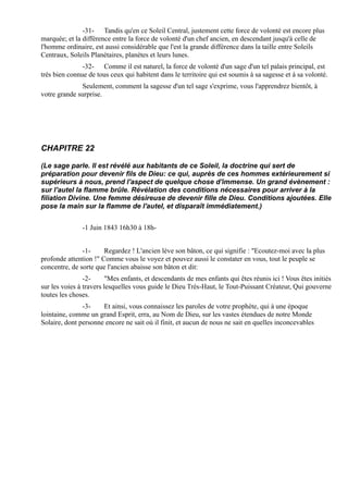 -31- Tandis qu'en ce Soleil Central, justement cette force de volonté est encore plus
marquée; et la différence entre la force de volonté d'un chef ancien, en descendant jusqu'à celle de
l'homme ordinaire, est aussi considérable que l'est la grande différence dans la taille entre Soleils
Centraux, Soleils Planétaires, planètes et leurs lunes.
               -32- Comme il est naturel, la force de volonté d'un sage d'un tel palais principal, est
très bien connue de tous ceux qui habitent dans le territoire qui est soumis à sa sagesse et à sa volonté.
              Seulement, comment la sagesse d'un tel sage s'exprime, vous l'apprendrez bientôt, à
votre grande surprise.




CHAPITRE 22

(Le sage parle. Il est révélé aux habitants de ce Soleil, la doctrine qui sert de
préparation pour devenir fils de Dieu: ce qui, auprès de ces hommes extérieurement si
supérieurs à nous, prend l'aspect de quelque chose d'immense. Un grand évènement :
sur l'autel la flamme brûle. Révélation des conditions nécessaires pour arriver à la
filiation Divine. Une femme désireuse de devenir fille de Dieu. Conditions ajoutées. Elle
pose la main sur la flamme de l'autel, et disparaît immédiatement.)


               -1 Juin 1843 16h30 à 18h-


               -1-     Regardez ! L'ancien lève son bâton, ce qui signifie : "Ecoutez-moi avec la plus
profonde attention !" Comme vous le voyez et pouvez aussi le constater en vous, tout le peuple se
concentre, de sorte que l'ancien abaisse son bâton et dit:
                -2-      "Mes enfants, et descendants de mes enfants qui êtes réunis ici ! Vous êtes initiés
sur les voies à travers lesquelles vous guide le Dieu Très-Haut, le Tout-Puissant Créateur, Qui gouverne
toutes les choses.
               -3-    Et ainsi, vous connaissez les paroles de votre prophète, qui à une époque
lointaine, comme un grand Esprit, erra, au Nom de Dieu, sur les vastes étendues de notre Monde
Solaire, dont personne encore ne sait où il finit, et aucun de nous ne sait en quelles inconcevables
 