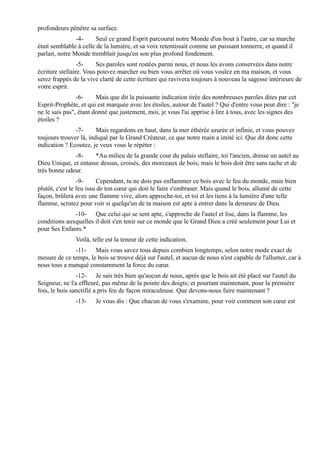 profondeurs pénètre sa surface.
                -4-     Seul ce grand Esprit parcourut notre Monde d'un bout à l'autre, car sa marche
était semblable à celle de la lumière, et sa voix retentissait comme un puissant tonnerre, et quand il
parlait, notre Monde tremblait jusqu'en son plus profond fondement.
                 -5-    Ses paroles sont restées parmi nous, et nous les avons conservées dans notre
écriture stellaire. Vous pouvez marcher ou bien vous arrêter où vous voulez en ma maison, et vous
serez frappés de la vive clarté de cette écriture qui ravivera toujours à nouveau la sagesse intérieure de
votre esprit.
                -6-     Mais que dit la puissante indication tirée des nombreuses paroles dites par cet
Esprit-Prophète, et qui est marquée avec les étoiles, autour de l'autel ? Qui d'entre vous peut dire : "je
ne le sais pas", étant donné que justement, moi, je vous l'ai apprise à lire à tous, avec les signes des
étoiles ?
               -7-      Mais regardons en haut, dans la mer éthérée azurée et infinie, et vous pouvez
toujours trouver là, indiqué par le Grand Créateur, ce que notre main a imité ici. Que dit donc cette
indication ? Ecoutez, je veux vous le répéter :
              -8-     *Au milieu de la grande cour du palais stellaire, toi l'ancien, dresse un autel au
Dieu Unique, et entasse dessus, croisés, des morceaux de bois; mais le bois doit être sans tache et de
très bonne odeur.
                 -9-      Cependant, tu ne dois pas enflammer ce bois avec le feu du monde, mais bien
plutôt, c'est le feu issu de ton cœur qui doit le faire s'embraser. Mais quand le bois, allumé de cette
façon, brûlera avec une flamme vive, alors approche-toi, et toi et les tiens à la lumière d'une telle
flamme, scrutez pour voir si quelqu'un de ta maison est apte à entrer dans la demeure de Dieu.
              -10- Que celui qui se sent apte, s'approche de l'autel et lise, dans la flamme, les
conditions auxquelles il doit s'en tenir sur ce monde que le Grand Dieu a créé seulement pour Lui et
pour Ses Enfants.*
               Voilà, telle est la teneur de cette indication.
              -11- Mais vous savez tous depuis combien longtemps, selon notre mode exact de
mesure de ce temps, le bois se trouve déjà sur l'autel, et aucun de nous n'est capable de l'allumer, car à
nous tous a manqué constamment la force du cœur.
                -12- Je sais très bien qu'aucun de nous, après que le bois ait été placé sur l'autel du
Seigneur, ne l'a effleuré, pas même de la pointe des doigts; et pourtant maintenant, pour la première
fois, le bois sanctifié a pris feu de façon miraculeuse. Que devons-nous faire maintenant ?
               -13-    Je vous dis : Que chacun de vous s'examine, pour voir comment son cœur est
 