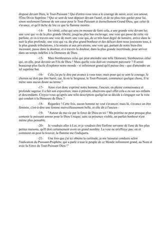 disposé devant Dieu, le Tout-Puissant ! Qui d'entre-vous tous a le courage de saisir, avec son amour,
l'Être Divin Suprême ? Qui se sent de tout déposer devant l'autel, et de ne plus rien garder pour lui,
sinon seulement l'amour de son cœur pour le Tout-Puissant et éternellement Grand Dieu, que celui-là
s'avance, et qu'il tâche de lire ce que la flamme montre.
                -14- En vérité, celui qui sera en mesure de faire cela, a une grande voie devant lui;
une voie qui va de la plus grande liberté, jusqu'au plus bas esclavage; une voie qui passe de cette vie
parfaite, et va à travers une voie de mort; une voie qui, de ce très haut degré de lumière, arrive dans la
nuit la plus profonde; une voie qui va, du plus grand bonheur et des délices dont nous jouissons tous, à
la plus grande tribulations, à la misère et aux privations; une voie qui, partant de notre bien-être
incessant, passe dans la douleur, et à travers la douleur, dans la plus grande incertitude, pour arriver
dans un temps indéfini à la Demeure de Dieu.
                -15- Mais bienheureux celui qui peut atteindre une telle Demeure; bienheureux celui
qui, en elle, peut devenir un Fils de Dieu ! Mais quelle voie doit-on vraiment parcourir ? Il serait
beaucoup plus facile d'explorer notre monde - si infiniment grand qu'il puisse être - que d'atteindre un
tel suprême but.
              -16- Cela j'ai pu le dire par avance à vous tous; mais pour qui se sent le courage, le
chemin ne doit pas être barré, car, là où le Seigneur, le Tout-Puissant, commence quelque chose, Il le
mène sans aucun doute au terme."
               -17- Ainsi s'est donc exprimé notre homme, l'ancien; en pleine connaissance et
profonde sagesse il a fait son exposition; mais à présent, observons quel effet cela a eu sur ses enfants
et descendants. Croyez-vous qu'après une telle description quelqu'un se décide à s'engager sur la voie
qui conduit à la Demeure de Dieu ?
                -18- Regardez ! Cette fois, aucun homme ne veut s'avancer; mais là, s'avance un être
féminin, c'est-à-dire une femme merveilleusement belle, et elle dit à l'ancien :
               -19- "Auteur de ma vie par la force de Dieu en toi ! Ma poitrine ne peut presque plus
contenir le puissant amour pour le Dieu Unique; sans sa présence visible, un parfait bonheur n'est
même plus pensable.
              -20- Je voudrais aller à Lui, et je voudrais être l'infime servante de l'une de Ses plus
petites maisons, qu'Il doit certainement avoir en grand nombre. La voie ne m'effraye pas; où et
comment on peut la trouver, la flamme me l'indiquera.
                -21- Une fois que j'ai ici obtenu la certitude, je me laisserai conduire selon
l'indication du Puissant-Prophète, qui a parlé à tout le peuple de ce Monde infiniment grand, au Nom et
avec la Force du Tout-Puissant Dieu !"
 