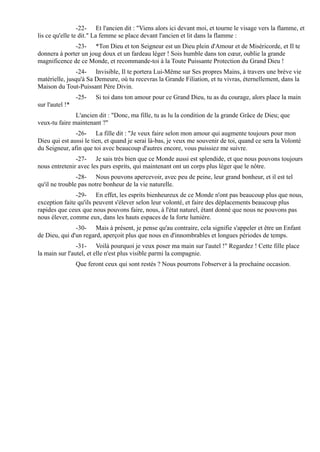 -22- Et l'ancien dit : "Viens alors ici devant moi, et tourne le visage vers la flamme, et
lis ce qu'elle te dit." La femme se place devant l'ancien et lit dans la flamme :
              -23- *Ton Dieu et ton Seigneur est un Dieu plein d'Amour et de Miséricorde, et Il te
donnera à porter un joug doux et un fardeau léger ! Sois humble dans ton cœur, oublie la grande
magnificence de ce Monde, et recommande-toi à la Toute Puissante Protection du Grand Dieu !
               -24- Invisible, Il te portera Lui-Même sur Ses propres Mains, à travers une brève vie
matérielle, jusqu'à Sa Demeure, où tu recevras la Grande Filiation, et tu vivras, éternellement, dans la
Maison du Tout-Puissant Père Divin.
                 -25-   Si toi dans ton amour pour ce Grand Dieu, tu as du courage, alors place la main
sur l'autel !*
               L'ancien dit : "Donc, ma fille, tu as lu la condition de la grande Grâce de Dieu; que
veux-tu faire maintenant ?"
               -26- La fille dit : "Je veux faire selon mon amour qui augmente toujours pour mon
Dieu qui est aussi le tien, et quand je serai là-bas, je veux me souvenir de toi, quand ce sera la Volonté
du Seigneur, afin que toi avec beaucoup d'autres encore, vous puissiez me suivre.
               -27- Je sais très bien que ce Monde aussi est splendide, et que nous pouvons toujours
nous entretenir avec les purs esprits, qui maintenant ont un corps plus léger que le nôtre.
                -28- Nous pouvons apercevoir, avec peu de peine, leur grand bonheur, et il est tel
qu'il ne trouble pas notre bonheur de la vie naturelle.
               -29- En effet, les esprits bienheureux de ce Monde n'ont pas beaucoup plus que nous,
exception faite qu'ils peuvent s'élever selon leur volonté, et faire des déplacements beaucoup plus
rapides que ceux que nous pouvons faire, nous, à l'état naturel, étant donné que nous ne pouvons pas
nous élever, comme eux, dans les hauts espaces de la forte lumière.
               -30- Mais à présent, je pense qu'au contraire, cela signifie s'appeler et être un Enfant
de Dieu, qui d'un regard, aperçoit plus que nous en d'innombrables et longues périodes de temps.
                -31- Voilà pourquoi je veux poser ma main sur l'autel !" Regardez ! Cette fille place
la main sur l'autel, et elle n'est plus visible parmi la compagnie.
                 Que feront ceux qui sont restés ? Nous pourrons l'observer à la prochaine occasion.
 