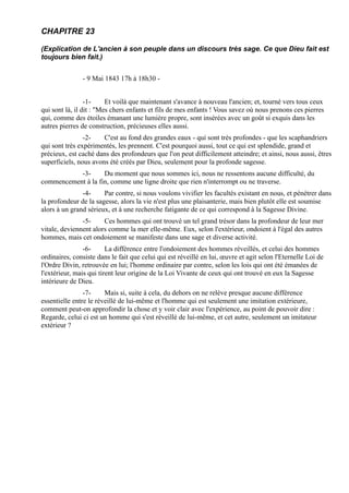 CHAPITRE 23

(Explication de L'ancien à son peuple dans un discours très sage. Ce que Dieu fait est
toujours bien fait.)


               - 9 Mai 1843 17h à 18h30 -


                 -1-     Et voilà que maintenant s'avance à nouveau l'ancien; et, tourné vers tous ceux
qui sont là, il dit : "Mes chers enfants et fils de mes enfants ! Vous savez où nous prenons ces pierres
qui, comme des étoiles émanant une lumière propre, sont insérées avec un goût si exquis dans les
autres pierres de construction, précieuses elles aussi.
                -2-    C'est au fond des grandes eaux - qui sont très profondes - que les scaphandriers
qui sont très expérimentés, les prennent. C'est pourquoi aussi, tout ce qui est splendide, grand et
précieux, est caché dans des profondeurs que l'on peut difficilement atteindre; et ainsi, nous aussi, êtres
superficiels, nous avons été créés par Dieu, seulement pour la profonde sagesse.
           -3-      Du moment que nous sommes ici, nous ne ressentons aucune difficulté, du
commencement à la fin, comme une ligne droite que rien n'interrompt ou ne traverse.
               -4-     Par contre, si nous voulons vivifier les facultés existant en nous, et pénétrer dans
la profondeur de la sagesse, alors la vie n'est plus une plaisanterie, mais bien plutôt elle est soumise
alors à un grand sérieux, et à une recherche fatigante de ce qui correspond à la Sagesse Divine.
               -5-     Ces hommes qui ont trouvé un tel grand trésor dans la profondeur de leur mer
vitale, deviennent alors comme la mer elle-même. Eux, selon l'extérieur, ondoient à l'égal des autres
hommes, mais cet ondoiement se manifeste dans une sage et diverse activité.
                -6-      La différence entre l'ondoiement des hommes réveillés, et celui des hommes
ordinaires, consiste dans le fait que celui qui est réveillé en lui, œuvre et agit selon l'Eternelle Loi de
l'Ordre Divin, retrouvée en lui; l'homme ordinaire par contre, selon les lois qui ont été émanées de
l'extérieur, mais qui tirent leur origine de la Loi Vivante de ceux qui ont trouvé en eux la Sagesse
intérieure de Dieu.
                -7-     Mais si, suite à cela, du dehors on ne relève presque aucune différence
essentielle entre le réveillé de lui-même et l'homme qui est seulement une imitation extérieure,
comment peut-on approfondir la chose et y voir clair avec l'expérience, au point de pouvoir dire :
Regarde, celui ci est un homme qui s'est réveillé de lui-même, et cet autre, seulement un imitateur
extérieur ?
 