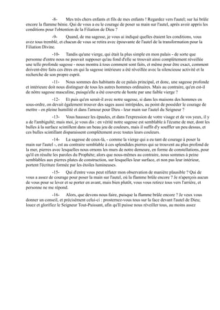 -8-      Mes très chers enfants et fils de mes enfants ! Regardez vers l'autel; sur lui brûle
encore la flamme bénie. Qui de vous a eu le courage de poser sa main sur l'autel, après avoir appris les
conditions pour l'obtention de la Filiation de Dieu ?
               -9-     Quand, de ma sagesse, je vous ai indiqué quelles étaient les conditions, vous
avez tous tremblé, et chacun de vous se retira avec épouvante de l'autel de la transformation pour la
Filiation Divine.
               -10- Tandis qu'une vierge, qui était la plus simple en mon palais - de sorte que
personne d'entre nous ne pouvait supposer qu'au fond d'elle se trouvait ainsi complètement réveillée
une telle profonde sagesse - nous montra à tous comment sont faits, et même pour être exact, comment
doivent-être faits ces êtres en qui la sagesse intérieure a été réveillée avec la silencieuse activité et la
recherche de son propre esprit.
                -11- Nous sommes des habitants de ce palais principal, et donc, une sagesse profonde
et intérieure doit nous distinguer de tous les autres hommes ordinaires. Mais au contraire, qu'en est-il
de nôtre sagesse masculine, puisqu'elle a été couverte de honte par une faible vierge ?
               -12- Et puis qu'en serait-il avec notre sagesse, si dans les maisons des hommes en
sous-ordre, on devait également trouver des sages aussi intrépides, au point de posséder le courage de
mettre - en pleine humilité et dans l'amour pour Dieu - leur main sur l'autel du Seigneur ?
                -13- Vous haussez les épaules, et dans l'expression de votre visage et de vos yeux, il y
a de l'ambiguïté; mais moi, je vous dis : en vérité notre sagesse est semblable à l'écume de mer, dont les
bulles à la surface scintillent dans un beau jeu de couleurs, mais il suffit d'y souffler un peu dessus, et
ces bulles scintillant disparaissent complètement avec toutes leurs couleurs.
                -14- La sagesse de ceux-là, - comme la vierge qui a eu tant de courage à poser la
main sur l'autel -, est au contraire semblable à ces splendides pierres qui se trouvent au plus profond de
la mer, pierres avec lesquelles nous ornons les murs de notre demeure, en forme de constellations, pour
qu'il en résulte les paroles du Prophète; alors que nous-mêmes au contraire, nous sommes à peine
semblables aux pierres plates de construction, sur lesquelles leur surface, et non pas leur intérieur,
portent l'écriture formée par les étoiles lumineuses.
              -15- Qui d'entre vous peut réfuter mon observation de manière plausible ? Qui de
vous a assez de courage pour poser la main sur l'autel, où la flamme brûle encore ? Je n'aperçois aucun
de vous pour se lever et se porter en avant, mais bien plutôt, vous vous retirez tous vers l'arrière, et
personne ne me répond.
                -16- Alors, que devons nous faire, puisque la flamme brûle encore ? Je veux vous
donner un conseil, et précisément celui-ci : prosternez-vous tous sur la face devant l'autel de Dieu;
louez et glorifiez le Seigneur Tout-Puissant, afin qu'Il puisse nous réveiller tous, au moins assez
 