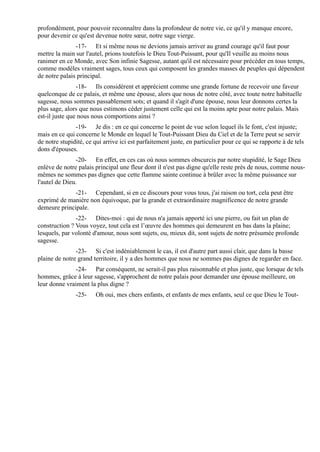 profondément, pour pouvoir reconnaître dans la profondeur de notre vie, ce qu'il y manque encore,
pour devenir ce qu'est devenue notre sœur, notre sage vierge.
               -17- Et si même nous ne devions jamais arriver au grand courage qu'il faut pour
mettre la main sur l'autel, prions toutefois le Dieu Tout-Puissant, pour qu'Il veuille au moins nous
ranimer en ce Monde, avec Son infinie Sagesse, autant qu'il est nécessaire pour précéder en tous temps,
comme modèles vraiment sages, tous ceux qui composent les grandes masses de peuples qui dépendent
de notre palais principal.
                -18- Ils considèrent et apprécient comme une grande fortune de recevoir une faveur
quelconque de ce palais, et même une épouse, alors que nous de notre côté, avec toute notre habituelle
sagesse, nous sommes passablement sots; et quand il s'agit d'une épouse, nous leur donnons certes la
plus sage, alors que nous estimons céder justement celle qui est la moins apte pour notre palais. Mais
est-il juste que nous nous comportions ainsi ?
               -19- Je dis : en ce qui concerne le point de vue selon lequel ils le font, c'est injuste;
mais en ce qui concerne le Monde en lequel le Tout-Puissant Dieu du Ciel et de la Terre peut se servir
de notre stupidité, ce qui arrive ici est parfaitement juste, en particulier pour ce qui se rapporte à de tels
dons d'épouses.
               -20- En effet, en ces cas où nous sommes obscurcis par notre stupidité, le Sage Dieu
enlève de notre palais principal une fleur dont il n'est pas digne qu'elle reste près de nous, comme nous-
mêmes ne sommes pas dignes que cette flamme sainte continue à brûler avec la même puissance sur
l'autel de Dieu.
              -21- Cependant, si en ce discours pour vous tous, j'ai raison ou tort, cela peut être
exprimé de manière non équivoque, par la grande et extraordinaire magnificence de notre grande
demeure principale.
               -22- Dites-moi : qui de nous n'a jamais apporté ici une pierre, ou fait un plan de
construction ? Vous voyez, tout cela est l’œuvre des hommes qui demeurent en bas dans la plaine;
lesquels, par volonté d'amour, nous sont sujets, ou, mieux dit, sont sujets de notre présumée profonde
sagesse.
               -23- Si c'est indéniablement le cas, il est d'autre part aussi clair, que dans la basse
plaine de notre grand territoire, il y a des hommes que nous ne sommes pas dignes de regarder en face.
              -24- Par conséquent, ne serait-il pas plus raisonnable et plus juste, que lorsque de tels
hommes, grâce à leur sagesse, s'approchent de notre palais pour demander une épouse meilleure, on
leur donne vraiment la plus digne ?
               -25-     Oh oui, mes chers enfants, et enfants de mes enfants, seul ce que Dieu le Tout-
 