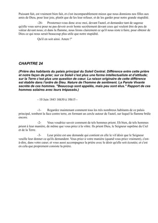 Puissant fait, est vraiment bien fait, et c'est incomparablement mieux que nous donnions nos filles aux
amis de Dieu, pour leur joie, plutôt que de les leur refuser, et de les garder pour notre grande stupidité.
               -26- Prosternez-vous donc avec moi, devant l'autel, et demandez tant de sagesse
qu'elle vous serve pour ne pas devoir avoir honte secrètement devant ceux qui veulent être de peu de
valeur devant nous; et dans la flamme, nous lirons clairement ce qu'il nous reste à faire, pour obtenir de
Dieu ce qui nous serait beaucoup plus utile que notre stupidité.
               Qu'il en soit ainsi. Amen !"




CHAPITRE 24

(Prière des habitants du palais principal du Soleil Central. Différence entre cette prière
et notre façon de prier; sur ce Soleil c'est plus une forme intellectualiste et d'attitude;
sur la Terre c'est plus une question de cœur. La raison originaire de cette différence
est établie dans l'ordre de Dieu. Nature de l'homme de sentiment. La Parole Vivante
secrète de ces hommes. "Beaucoup sont appelés, mais peu sont élus." Rapport de ces
hommes solaires avec leurs trépassés.)


               - 10 Juin 1843 16h30 à 18h15 -


               -1-     Regardez maintenant comment tous les très nombreux habitants de ce palais
principal, tombent la face contre terre, en formant un cercle autour de l'autel, sur lequel la flamme brûle
encore.
                -2-    Vous voudriez savoir comment de tels hommes prient. Eh bien, de tels hommes
prient à leur manière, de même que vous priez à la vôtre. Ils prient Dieu, le Seigneur suprême du Ciel
et de la Terre.
               -3-     Leur prière est une demande qui contient en elle le vif désir que le Seigneur
veuille leur donner ce qu'ils demandent. Vous priez à votre manière (quand vous priez vraiment), c'est-
à-dire, dans votre cœur; et vous aussi accompagnez la prière avec le désir qu'elle soit écoutée; et c'est
en cela que proprement consiste la prière.
 