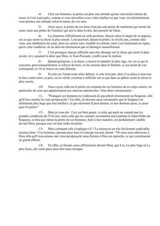 -4-     Chez ces hommes, la prière est plus une attitude qu'une conviction intime du
cœur; et c'est à peu près, comme si vous travailliez avec votre intellect et que vous, involontairement,
vous preniez une attitude selon la nature de vos sens.
              -5-     Ainsi aussi, la prière de ces êtres n'est pas une prière de sentiment qui monte du
cœur, mais une prière de l'intellect qui arrive dans la tête, des pensées de l'âme.
               -6-      Les hommes réfléchissent en cette position, chacun selon le degré de sa sagesse,
sur ce que serait la chose la plus sensée. Leur position, durant la prière, ne révèle pas, comme chez
vous, une méditation du cœur, dans un certain sens, humble et contrite, mais c'est seulement un signe,
qu'en cette condition, ils ne doivent absolument pas se déranger mutuellement.
               -7-      C'est pourquoi chacun réfléchit sans être dérangé sur la chose qui serait la plus
avisée, en y ajoutant le désir que Dieu, le Tout-Puissant, veuille aussi la réaliser.
               -8-       Quand quelqu'un, à sa façon, a trouvé la manière la plus sage, lui, en ce qui le
concerne, peut tranquillement se relever de terre, et lire ensuite dans la flamme, si son point de vue
correspond, et s'il se trouve en cette flamme.
                -9-      Si cela est, l'orant reste alors debout; si cela n'est pas, alors il se place à nouveau
la face contre terre, et prie, ou en vérité, continue à réfléchir sur ce qui dans sa sphère serait la chose la
plus sensée.
                -10- Vous voyez, telle est la prière en commun de ces hommes de ce corps solaire, en
particulier de ceux qui appartiennent aux maisons patriarcales. Vous direz certainement :
                -11- "Pourquoi ces hommes ne s'adressent-ils pas plutôt directement au Seigneur, afin
qu'Il leur montre la vraie perspicacité ? En effet, ils doivent aussi reconnaître que le Seigneur est
infiniment plus Sage que leur intellect, et que sûrement Il peut donner, et leur donnera aussi, ce pour
quoi ils prient."
               -12- Mais je vous dis : Ceci est bien pensé, si celui qui parle ne connaît pas les
grandes conditions de l'Univers; mais celui qui les connaît, reconnaîtra aussi partout le Saint Ordre du
Seigneur, et dira que même la prière de ces hommes, faite à leur manière, est parfaitement valable
devant Dieu, puisque ceci est leur ordre de prière.
               -13- Mais comment cela s'explique-t-il ? La raison en est très facilement explicable;
écoutez donc ! Ces hommes, prenant pour base le concept suivant, disent : *Si nous nous adressons à
Dieu afin qu'Il nous donne une vraie perspicacité nous ferions à Dieu un reproche, ce qui constituerait
un grand affront.
                -14- En effet, ce faisant, nous affirmerions devant Dieu, que Lui, Le plus Sage et Le
plus Juste, eût voulu pour ainsi dire nous tromper.
 