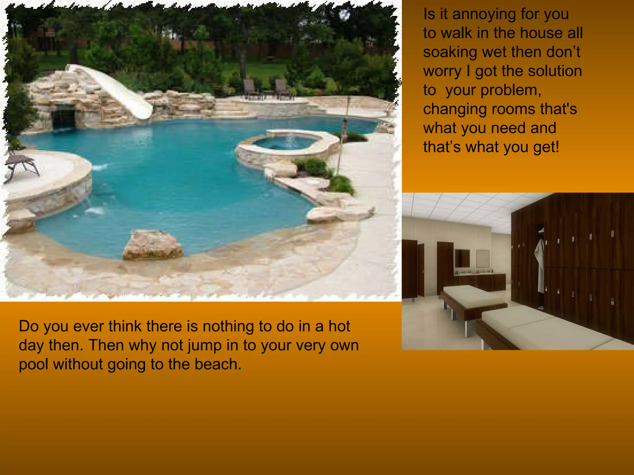 Do you ever think there is nothing to do in a hot day then. Then why not jump in to your very own pool without going to the beach. Is it annoying for you to walk in the house all soaking wet then don’t worry I got the solution to  your problem, changing rooms that's what you need and that’s what you get!  