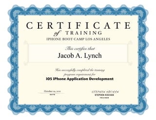 C E RT I F I C AT E
             of       TRAINING
     IPHONE BOOT CAMP LOS ANGELES


                      This certifies that
                Jacob A. Lynch
         Has successfully completed the training
               program requirement for
    iOS iPhone Application Development


   October 19, 2011                   STEPHEN KOCHAN
        DATE                                STEPHEN KOCHAN
                                               TRAINER
 