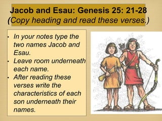 • In your notes type the
two names Jacob and
Esau.
• Leave room underneath
each name.
• After reading these
verses write the
characteristics of each
son underneath their
names.
Jacob and Esau: Genesis 25: 21-28
(Copy heading and read these verses.)
 