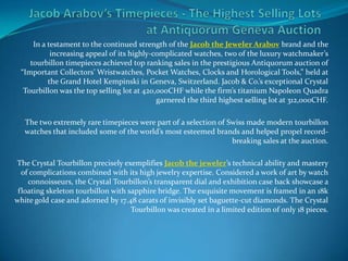 Jacob Arabov’s Timepieces - The Highest Selling Lots at Antiquorum Geneva Auction In a testament to the continued strength of the Jacob the Jeweler Arabov brand and the increasing appeal of its highly-complicated watches, two of the luxury watchmaker’s tourbillon timepieces achieved top ranking sales in the prestigious Antiquorum auction of “Important Collectors’ Wristwatches, Pocket Watches, Clocks and Horological Tools,” held at the Grand Hotel Kempinski in Geneva, Switzerland. Jacob & Co.’s exceptional Crystal Tourbillon was the top selling lot at 420,000CHF while the firm’s titanium Napoleon Quadra garnered the third highest selling lot at 312,000CHF.    The two extremely rare timepieces were part of a selection of Swiss made modern tourbillon watches that included some of the world’s most esteemed brands and helped propel record-breaking sales at the auction.    The Crystal Tourbillon precisely exemplifies Jacob the jeweler’s technical ability and mastery of complications combined with its high jewelry expertise. Considered a work of art by watch connoisseurs, the Crystal Tourbillon’s transparent dial and exhibition case back showcase a floating skeleton tourbillon with sapphire bridge. The exquisite movement is framed in an 18k white gold case and adorned by 17.48 carats of invisibly set baguette-cut diamonds. The Crystal Tourbillon was created in a limited edition of only 18 pieces.  