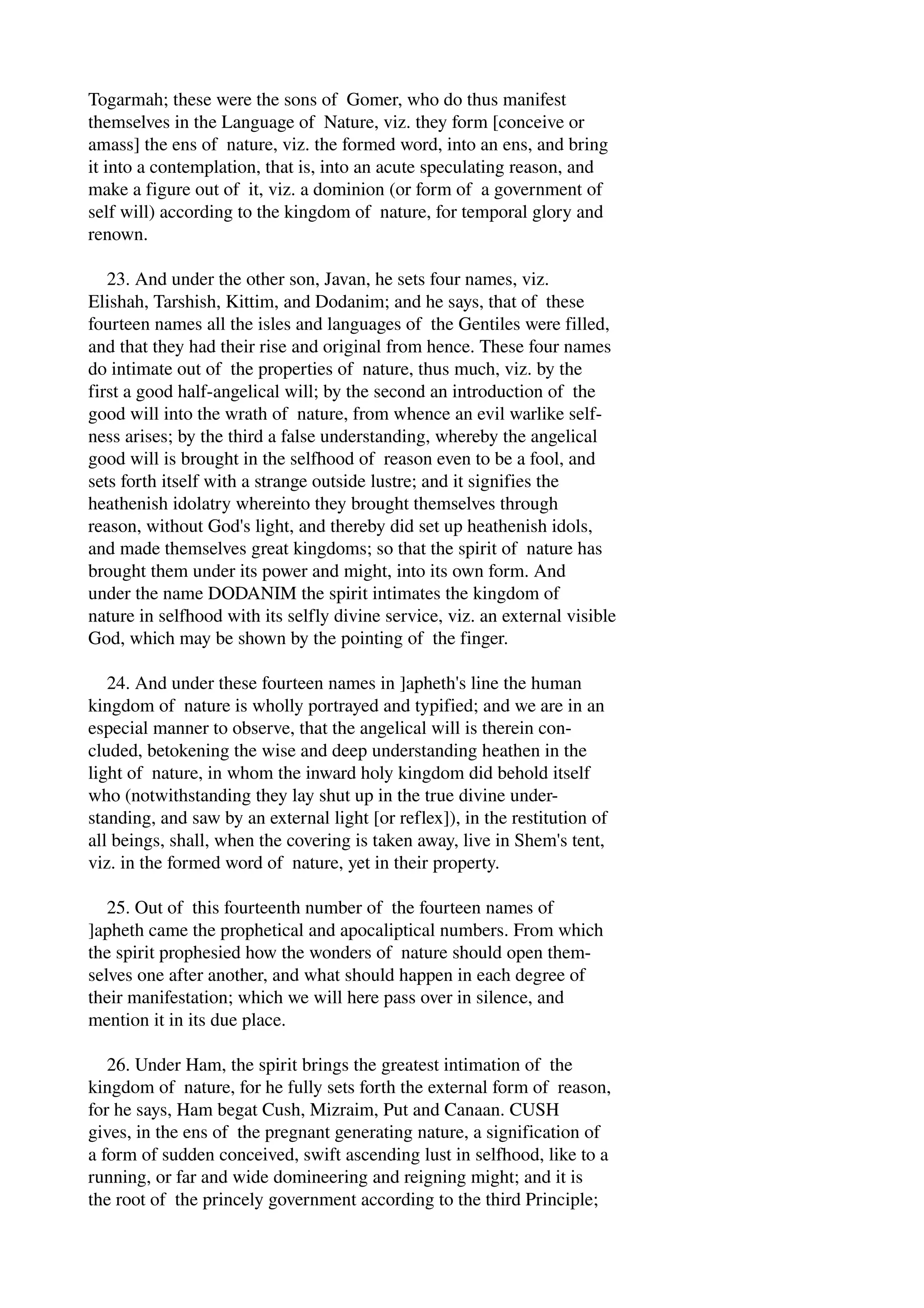 Togarmah; these were the sons of Gomer, who do thus manifest 
themselves in the Language of Nature, viz. they form [conceive or 
amass] the ens of nature, viz. the formed word, into an ens, and bring 
it into a contemplation, that is, into an acute speculating reason, and 
make a figure out of it, viz. a dominion (or form of a government of 
self will) according to the kingdom of nature, for temporal glory and 
renown. 
23. And under the other son, Javan, he sets four names, viz. 
Elishah, Tarshish, Kittim, and Dodanim; and he says, that of these 
fourteen names all the isles and languages of the Gentiles were filled, 
and that they had their rise and original from hence. These four names 
do intimate out of the properties of nature, thus much, viz. by the 
first a good half­angelical 
will; by the second an introduction of the 
good will into the wrath of nature, from whence an evil warlike self­ness 
arises; by the third a false understanding, whereby the angelical 
good will is brought in the selfhood of reason even to be a fool, and 
sets forth itself with a strange outside lustre; and it signifies the 
heathenish idolatry whereinto they brought themselves through 
reason, without God's light, and thereby did set up heathenish idols, 
and made themselves great kingdoms; so that the spirit of nature has 
brought them under its power and might, into its own form. And 
under the name DODANIM the spirit intimates the kingdom of 
nature in selfhood with its selfly divine service, viz. an external visible 
God, which may be shown by the pointing of the finger. 
24. And under these fourteen names in ]apheth's line the human 
kingdom of nature is wholly portrayed and typified; and we are in an 
especial manner to observe, that the angelical will is therein con­cluded, 
betokening the wise and deep understanding heathen in the 
light of nature, in whom the inward holy kingdom did behold itself 
who (notwithstanding they lay shut up in the true divine under­standing, 
and saw by an external light [or reflex]), in the restitution of 
all beings, shall, when the covering is taken away, live in Shem's tent, 
viz. in the formed word of nature, yet in their property. 
25. Out of this fourteenth number of the fourteen names of 
]apheth came the prophetical and apocaliptical numbers. From which 
the spirit prophesied how the wonders of nature should open them­selves 
one after another, and what should happen in each degree of 
their manifestation; which we will here pass over in silence, and 
mention it in its due place. 
26. Under Ham, the spirit brings the greatest intimation of the 
kingdom of nature, for he fully sets forth the external form of reason, 
for he says, Ham begat Cush, Mizraim, Put and Canaan. CUSH 
gives, in the ens of the pregnant generating nature, a signification of 
a form of sudden conceived, swift ascending lust in selfhood, like to a 
running, or far and wide domineering and reigning might; and it is 
the root of the princely government according to the third Principle; 
 