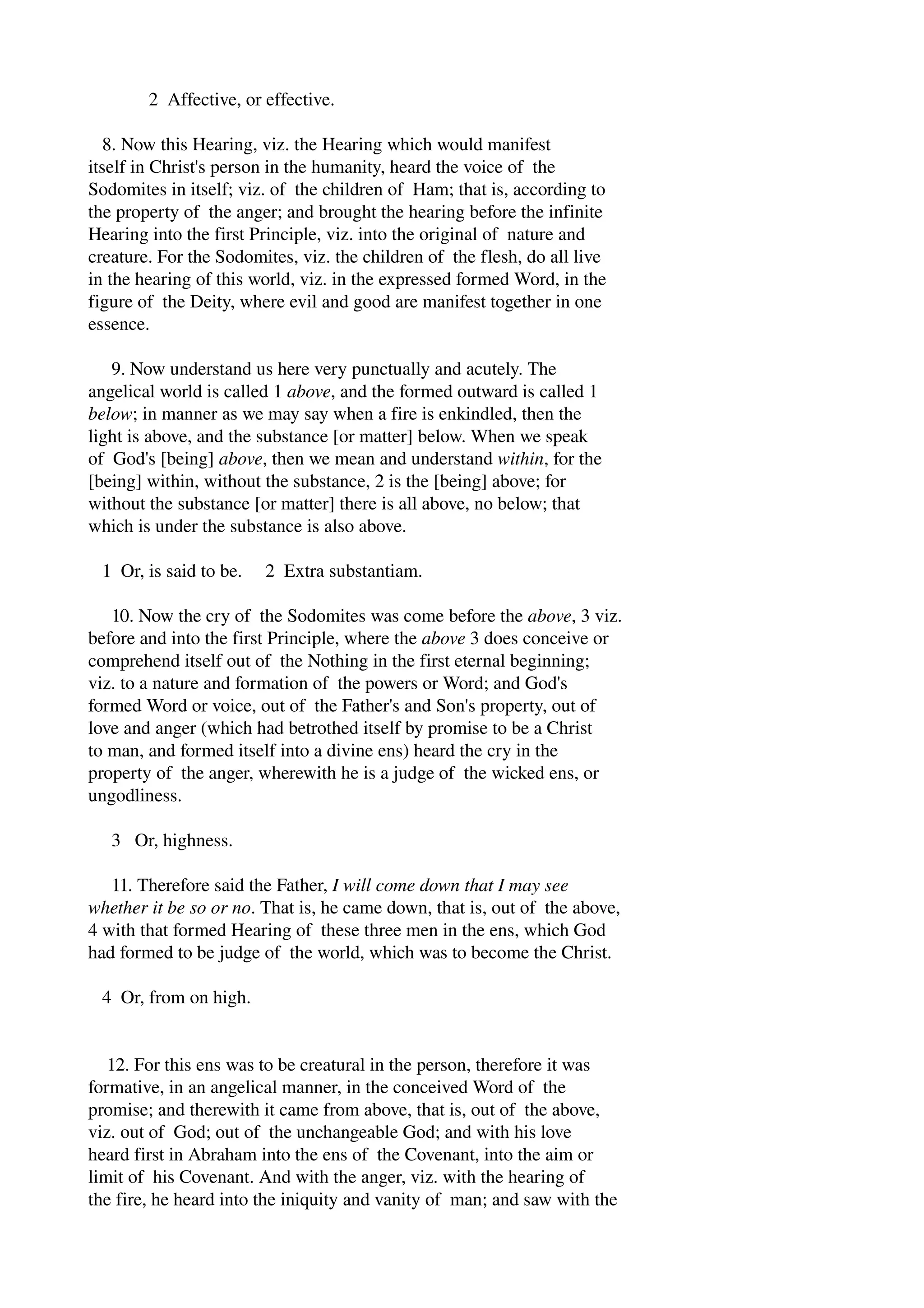 2 Affective, or effective. 
8. Now this Hearing, viz. the Hearing which would manifest 
itself in Christ's person in the humanity, heard the voice of the 
Sodomites in itself; viz. of the children of Ham; that is, according to 
the property of the anger; and brought the hearing before the infinite 
Hearing into the first Principle, viz. into the original of nature and 
creature. For the Sodomites, viz. the children of the flesh, do all live 
in the hearing of this world, viz. in the expressed formed Word, in the 
figure of the Deity, where evil and good are manifest together in one 
essence. 
9. Now understand us here very punctually and acutely. The 
angelical world is called 1 above, and the formed outward is called 1 
below; in manner as we may say when a fire is enkindled, then the 
light is above, and the substance [or matter] below. When we speak 
of God's [being] above, then we mean and understand within, for the 
[being] within, without the substance, 2 is the [being] above; for 
without the substance [or matter] there is all above, no below; that 
which is under the substance is also above. 
1 Or, is said to be. 2 Extra substantiam. 
10. Now the cry of the Sodomites was come before the above, 3 viz. 
before and into the first Principle, where the above 3 does conceive or 
comprehend itself out of the Nothing in the first eternal beginning; 
viz. to a nature and formation of the powers or Word; and God's 
formed Word or voice, out of the Father's and Son's property, out of 
love and anger (which had betrothed itself by promise to be a Christ 
to man, and formed itself into a divine ens) heard the cry in the 
property of the anger, wherewith he is a judge of the wicked ens, or 
ungodliness. 
3 Or, highness. 
11. Therefore said the Father, I will come down that I may see 
whether it be so or no. That is, he came down, that is, out of the above, 
4 with that formed Hearing of these three men in the ens, which God 
had formed to be judge of the world, which was to become the Christ. 
4 Or, from on high. 
12. For this ens was to be creatural in the person, therefore it was 
formative, in an angelical manner, in the conceived Word of the 
promise; and therewith it came from above, that is, out of the above, 
viz. out of God; out of the unchangeable God; and with his love 
heard first in Abraham into the ens of the Covenant, into the aim or 
limit of his Covenant. And with the anger, viz. with the hearing of 
the fire, he heard into the iniquity and vanity of man; and saw with the 
 