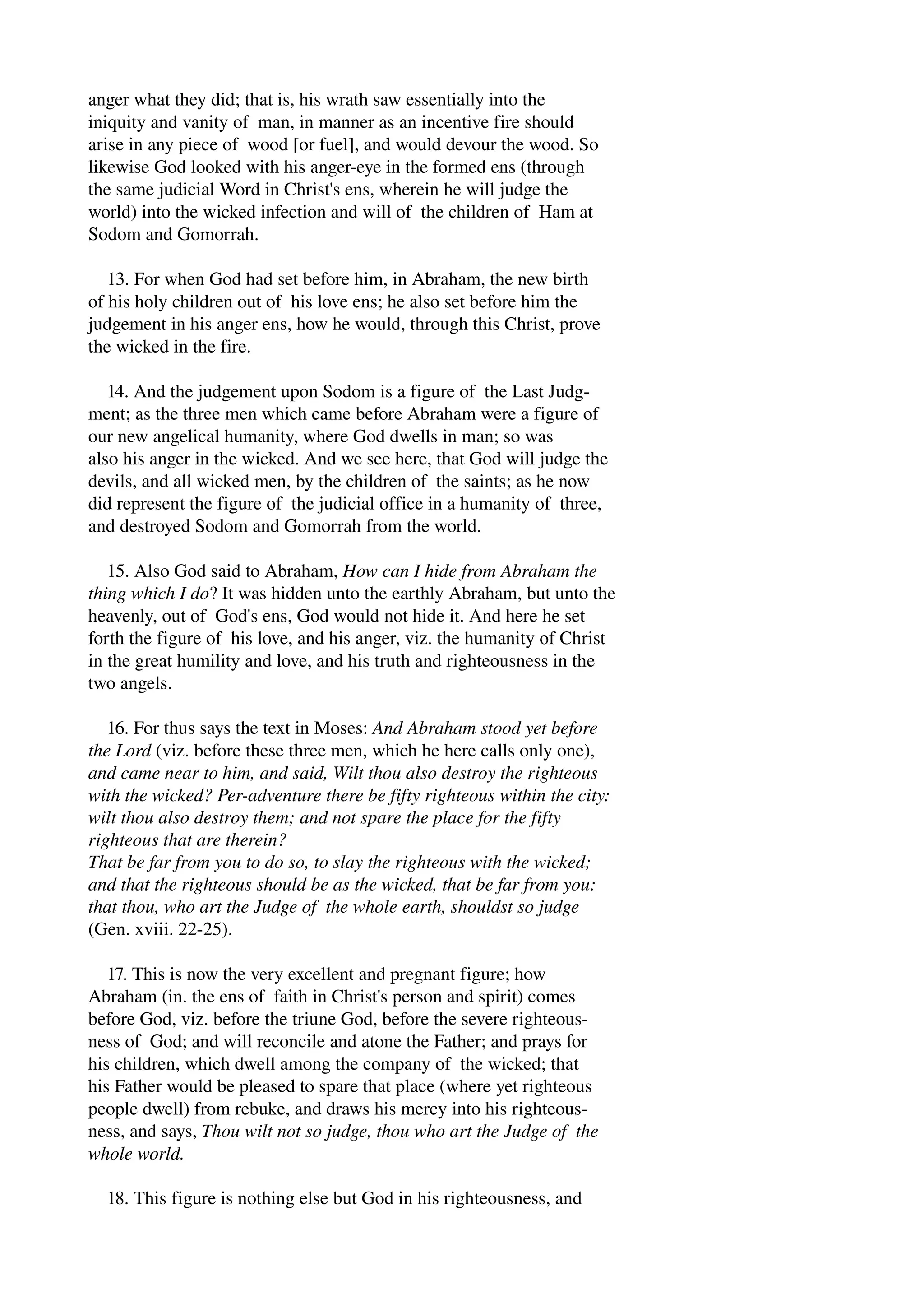 anger what they did; that is, his wrath saw essentially into the 
iniquity and vanity of man, in manner as an incentive fire should 
arise in any piece of wood [or fuel], and would devour the wood. So 
likewise God looked with his anger­eye 
in the formed ens (through 
the same judicial Word in Christ's ens, wherein he will judge the 
world) into the wicked infection and will of the children of Ham at 
Sodom and Gomorrah. 
13. For when God had set before him, in Abraham, the new birth 
of his holy children out of his love ens; he also set before him the 
judgement in his anger ens, how he would, through this Christ, prove 
the wicked in the fire. 
14. And the judgement upon Sodom is a figure of the Last Judg­ment; 
as the three men which came before Abraham were a figure of 
our new angelical humanity, where God dwells in man; so was 
also his anger in the wicked. And we see here, that God will judge the 
devils, and all wicked men, by the children of the saints; as he now 
did represent the figure of the judicial office in a humanity of three, 
and destroyed Sodom and Gomorrah from the world. 
15. Also God said to Abraham, How can I hide from Abraham the 
thing which I do? It was hidden unto the earthly Abraham, but unto the 
heavenly, out of God's ens, God would not hide it. And here he set 
forth the figure of his love, and his anger, viz. the humanity of Christ 
in the great humility and love, and his truth and righteousness in the 
two angels. 
16. For thus says the text in Moses: And Abraham stood yet before 
the Lord (viz. before these three men, which he here calls only one), 
and came near to him, and said, Wilt thou also destroy the righteous 
with the wicked? Per­adventure 
there be fifty righteous within the city: 
wilt thou also destroy them; and not spare the place for the fifty 
righteous that are therein? 
That be far from you to do so, to slay the righteous with the wicked; 
and that the righteous should be as the wicked, that be far from you: 
that thou, who art the Judge of the whole earth, shouldst so judge 
(Gen. xviii. 22­25). 
17. This is now the very excellent and pregnant figure; how 
Abraham (in. the ens of faith in Christ's person and spirit) comes 
before God, viz. before the triune God, before the severe righteous­ness 
of God; and will reconcile and atone the Father; and prays for 
his children, which dwell among the company of the wicked; that 
his Father would be pleased to spare that place (where yet righteous 
people dwell) from rebuke, and draws his mercy into his righteous­ness, 
and says, Thou wilt not so judge, thou who art the Judge of the 
whole world. 
18. This figure is nothing else but God in his righteousness, and 
 