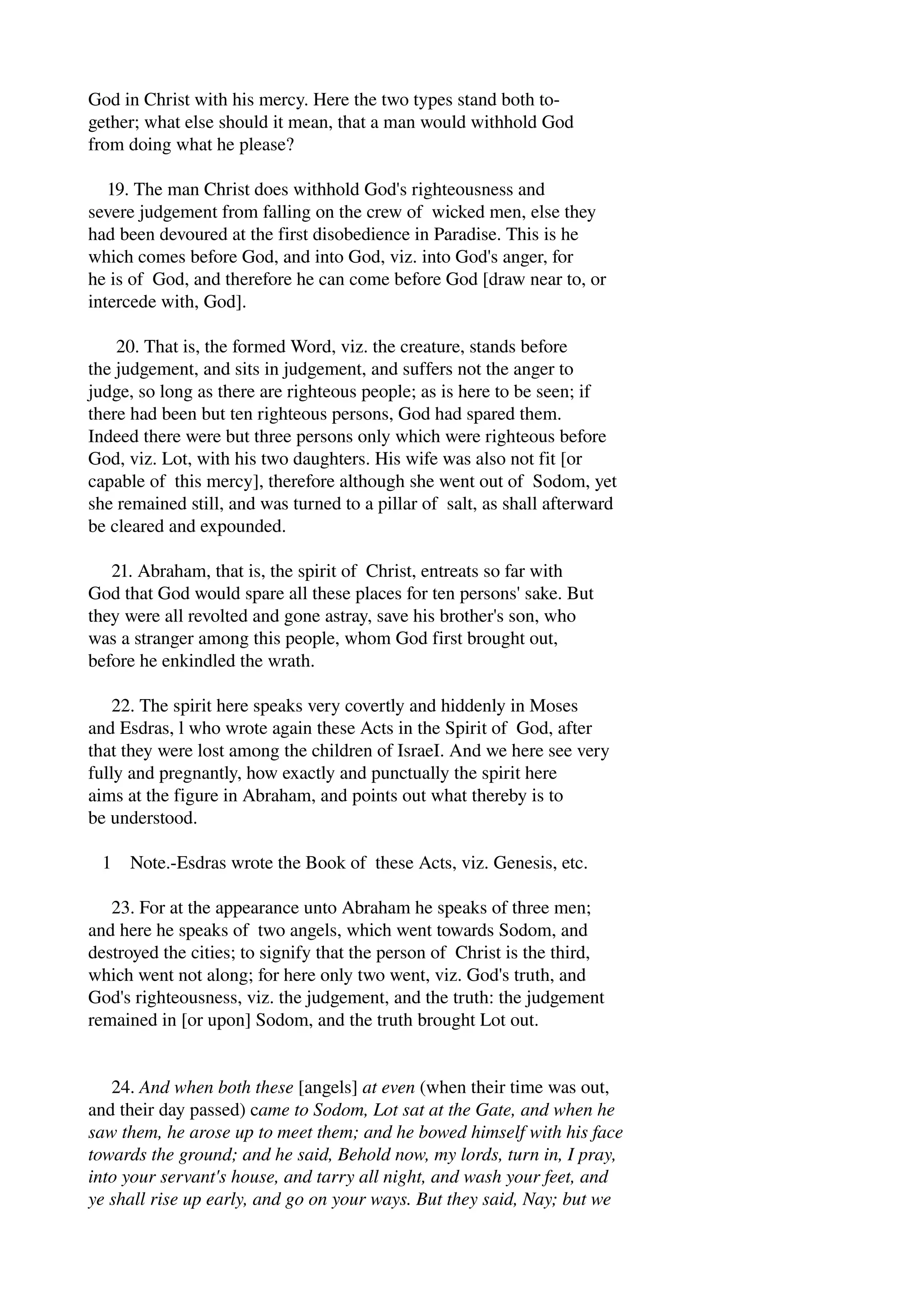 God in Christ with his mercy. Here the two types stand both to­gether; 
what else should it mean, that a man would withhold God 
from doing what he please? 
19. The man Christ does withhold God's righteousness and 
severe judgement from falling on the crew of wicked men, else they 
had been devoured at the first disobedience in Paradise. This is he 
which comes before God, and into God, viz. into God's anger, for 
he is of God, and therefore he can come before God [draw near to, or 
intercede with, God]. 
20. That is, the formed Word, viz. the creature, stands before 
the judgement, and sits in judgement, and suffers not the anger to 
judge, so long as there are righteous people; as is here to be seen; if 
there had been but ten righteous persons, God had spared them. 
Indeed there were but three persons only which were righteous before 
God, viz. Lot, with his two daughters. His wife was also not fit [or 
capable of this mercy], therefore although she went out of Sodom, yet 
she remained still, and was turned to a pillar of salt, as shall afterward 
be cleared and expounded. 
21. Abraham, that is, the spirit of Christ, entreats so far with 
God that God would spare all these places for ten persons' sake. But 
they were all revolted and gone astray, save his brother's son, who 
was a stranger among this people, whom God first brought out, 
before he enkindled the wrath. 
22. The spirit here speaks very covertly and hiddenly in Moses 
and Esdras, l who wrote again these Acts in the Spirit of God, after 
that they were lost among the children of IsraeI. And we here see very 
fully and pregnantly, how exactly and punctually the spirit here 
aims at the figure in Abraham, and points out what thereby is to 
be understood. 
1 Note.­Esdras 
wrote the Book of these Acts, viz. Genesis, etc. 
23. For at the appearance unto Abraham he speaks of three men; 
and here he speaks of two angels, which went towards Sodom, and 
destroyed the cities; to signify that the person of Christ is the third, 
which went not along; for here only two went, viz. God's truth, and 
God's righteousness, viz. the judgement, and the truth: the judgement 
remained in [or upon] Sodom, and the truth brought Lot out. 
24. And when both these [angels] at even (when their time was out, 
and their day passed) came to Sodom, Lot sat at the Gate, and when he 
saw them, he arose up to meet them; and he bowed himself with his face 
towards the ground; and he said, Behold now, my lords, turn in, I pray, 
into your servant's house, and tarry all night, and wash your feet, and 
ye shall rise up early, and go on your ways. But they said, Nay; but we 
 