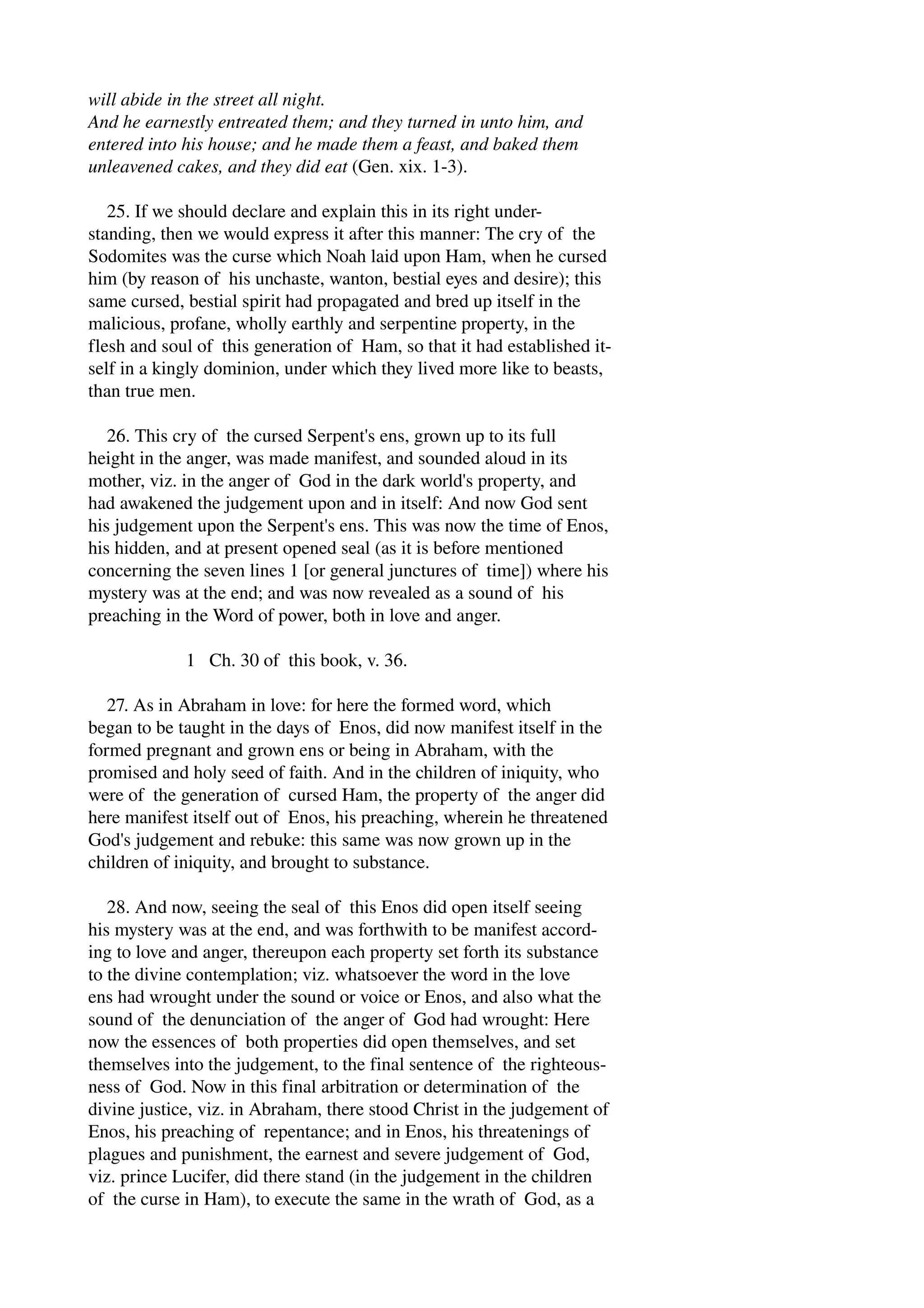 will abide in the street all night. 
And he earnestly entreated them; and they turned in unto him, and 
entered into his house; and he made them a feast, and baked them 
unleavened cakes, and they did eat (Gen. xix. 1­3). 
25. If we should declare and explain this in its right under­standing, 
then we would express it after this manner: The cry of the 
Sodomites was the curse which Noah laid upon Ham, when he cursed 
him (by reason of his unchaste, wanton, bestial eyes and desire); this 
same cursed, bestial spirit had propagated and bred up itself in the 
malicious, profane, wholly earthly and serpentine property, in the 
flesh and soul of this generation of Ham, so that it had established it­self 
in a kingly dominion, under which they lived more like to beasts, 
than true men. 
26. This cry of the cursed Serpent's ens, grown up to its full 
height in the anger, was made manifest, and sounded aloud in its 
mother, viz. in the anger of God in the dark world's property, and 
had awakened the judgement upon and in itself: And now God sent 
his judgement upon the Serpent's ens. This was now the time of Enos, 
his hidden, and at present opened seal (as it is before mentioned 
concerning the seven lines 1 [or general junctures of time]) where his 
mystery was at the end; and was now revealed as a sound of his 
preaching in the Word of power, both in love and anger. 
1 Ch. 30 of this book, v. 36. 
27. As in Abraham in love: for here the formed word, which 
began to be taught in the days of Enos, did now manifest itself in the 
formed pregnant and grown ens or being in Abraham, with the 
promised and holy seed of faith. And in the children of iniquity, who 
were of the generation of cursed Ham, the property of the anger did 
here manifest itself out of Enos, his preaching, wherein he threatened 
God's judgement and rebuke: this same was now grown up in the 
children of iniquity, and brought to substance. 
28. And now, seeing the seal of this Enos did open itself seeing 
his mystery was at the end, and was forthwith to be manifest accord­ing 
to love and anger, thereupon each property set forth its substance 
to the divine contemplation; viz. whatsoever the word in the love 
ens had wrought under the sound or voice or Enos, and also what the 
sound of the denunciation of the anger of God had wrought: Here 
now the essences of both properties did open themselves, and set 
themselves into the judgement, to the final sentence of the righteous­ness 
of God. Now in this final arbitration or determination of the 
divine justice, viz. in Abraham, there stood Christ in the judgement of 
Enos, his preaching of repentance; and in Enos, his threatenings of 
plagues and punishment, the earnest and severe judgement of God, 
viz. prince Lucifer, did there stand (in the judgement in the children 
of the curse in Ham), to execute the same in the wrath of God, as a 
 
