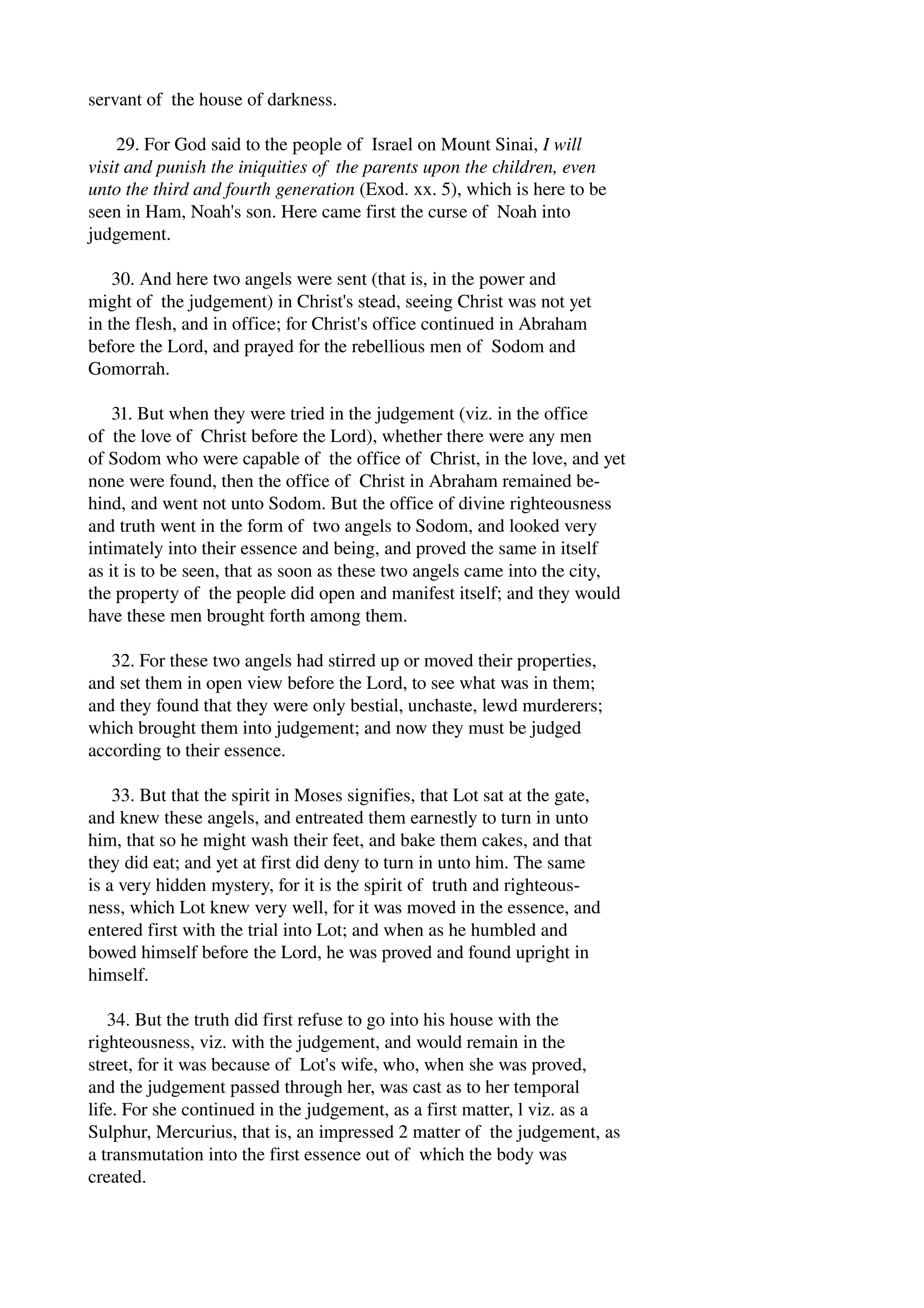 servant of the house of darkness. 
29. For God said to the people of Israel on Mount Sinai, I will 
visit and punish the iniquities of the parents upon the children, even 
unto the third and fourth generation (Exod. xx. 5), which is here to be 
seen in Ham, Noah's son. Here came first the curse of Noah into 
judgement. 
30. And here two angels were sent (that is, in the power and 
might of the judgement) in Christ's stead, seeing Christ was not yet 
in the flesh, and in office; for Christ's office continued in Abraham 
before the Lord, and prayed for the rebellious men of Sodom and 
Gomorrah. 
31. But when they were tried in the judgement (viz. in the office 
of the love of Christ before the Lord), whether there were any men 
of Sodom who were capable of the office of Christ, in the love, and yet 
none were found, then the office of Christ in Abraham remained be­hind, 
and went not unto Sodom. But the office of divine righteousness 
and truth went in the form of two angels to Sodom, and looked very 
intimately into their essence and being, and proved the same in itself 
as it is to be seen, that as soon as these two angels came into the city, 
the property of the people did open and manifest itself; and they would 
have these men brought forth among them. 
32. For these two angels had stirred up or moved their properties, 
and set them in open view before the Lord, to see what was in them; 
and they found that they were only bestial, unchaste, lewd murderers; 
which brought them into judgement; and now they must be judged 
according to their essence. 
33. But that the spirit in Moses signifies, that Lot sat at the gate, 
and knew these angels, and entreated them earnestly to turn in unto 
him, that so he might wash their feet, and bake them cakes, and that 
they did eat; and yet at first did deny to turn in unto him. The same 
is a very hidden mystery, for it is the spirit of truth and righteous­ness, 
which Lot knew very well, for it was moved in the essence, and 
entered first with the trial into Lot; and when as he humbled and 
bowed himself before the Lord, he was proved and found upright in 
himself. 
34. But the truth did first refuse to go into his house with the 
righteousness, viz. with the judgement, and would remain in the 
street, for it was because of Lot's wife, who, when she was proved, 
and the judgement passed through her, was cast as to her temporal 
life. For she continued in the judgement, as a first matter, l viz. as a 
Sulphur, Mercurius, that is, an impressed 2 matter of the judgement, as 
a transmutation into the first essence out of which the body was 
created. 
 