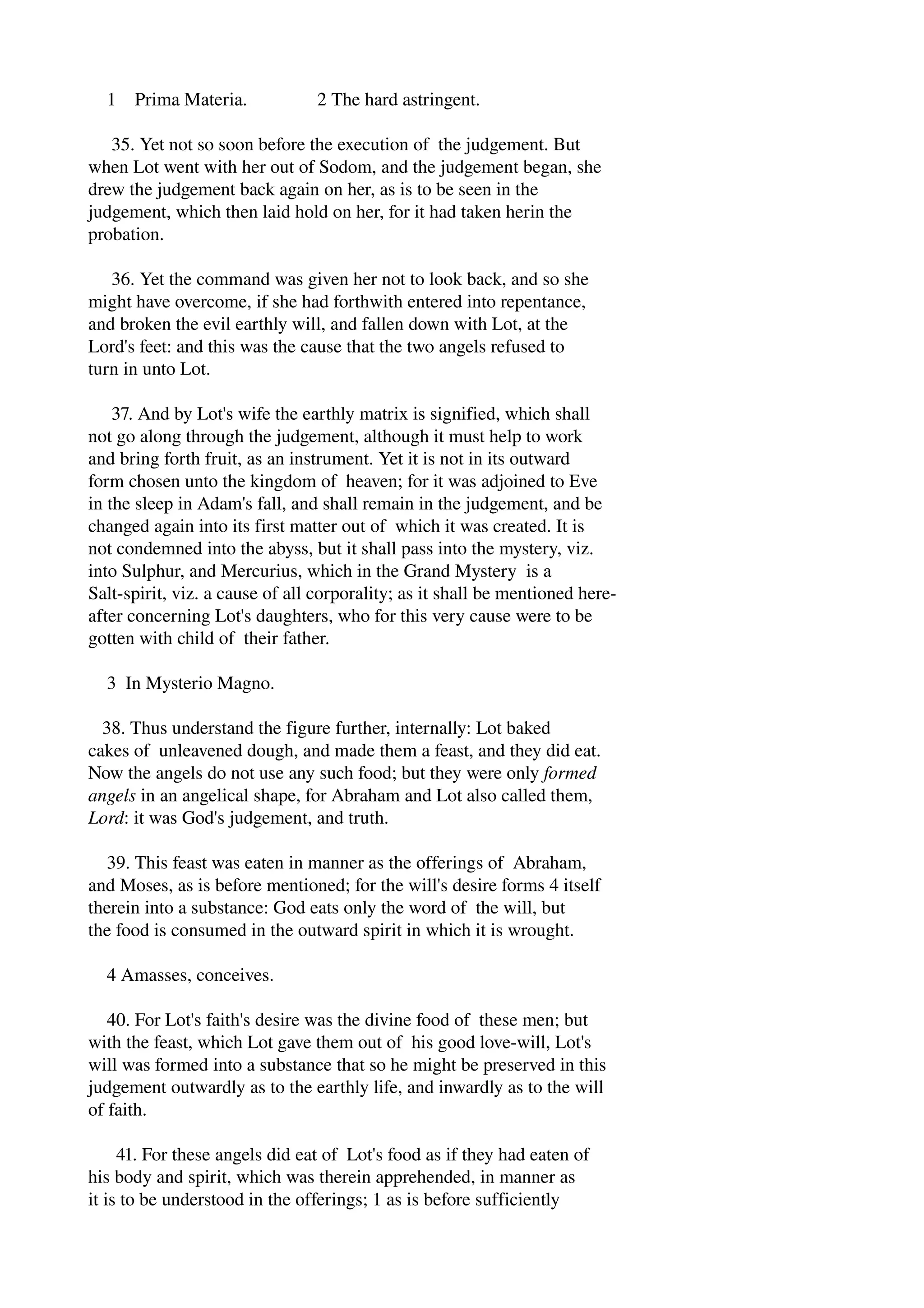 1 Prima Materia. 2 The hard astringent. 
35. Yet not so soon before the execution of the judgement. But 
when Lot went with her out of Sodom, and the judgement began, she 
drew the judgement back again on her, as is to be seen in the 
judgement, which then laid hold on her, for it had taken herin the 
probation. 
36. Yet the command was given her not to look back, and so she 
might have overcome, if she had forthwith entered into repentance, 
and broken the evil earthly will, and fallen down with Lot, at the 
Lord's feet: and this was the cause that the two angels refused to 
turn in unto Lot. 
37. And by Lot's wife the earthly matrix is signified, which shall 
not go along through the judgement, although it must help to work 
and bring forth fruit, as an instrument. Yet it is not in its outward 
form chosen unto the kingdom of heaven; for it was adjoined to Eve 
in the sleep in Adam's fall, and shall remain in the judgement, and be 
changed again into its first matter out of which it was created. It is 
not condemned into the abyss, but it shall pass into the mystery, viz. 
into Sulphur, and Mercurius, which in the Grand Mystery is a 
Salt­spirit, 
viz. a cause of all corporality; as it shall be mentioned here­after 
concerning Lot's daughters, who for this very cause were to be 
gotten with child of their father. 
3 In Mysterio Magno. 
38. Thus understand the figure further, internally: Lot baked 
cakes of unleavened dough, and made them a feast, and they did eat. 
Now the angels do not use any such food; but they were only formed 
angels in an angelical shape, for Abraham and Lot also called them, 
Lord: it was God's judgement, and truth. 
39. This feast was eaten in manner as the offerings of Abraham, 
and Moses, as is before mentioned; for the will's desire forms 4 itself 
therein into a substance: God eats only the word of the will, but 
the food is consumed in the outward spirit in which it is wrought. 
4 Amasses, conceives. 
40. For Lot's faith's desire was the divine food of these men; but 
with the feast, which Lot gave them out of his good love­will, 
Lot's 
will was formed into a substance that so he might be preserved in this 
judgement outwardly as to the earthly life, and inwardly as to the will 
of faith. 
41. For these angels did eat of Lot's food as if they had eaten of 
his body and spirit, which was therein apprehended, in manner as 
it is to be understood in the offerings; 1 as is before sufficiently 
 