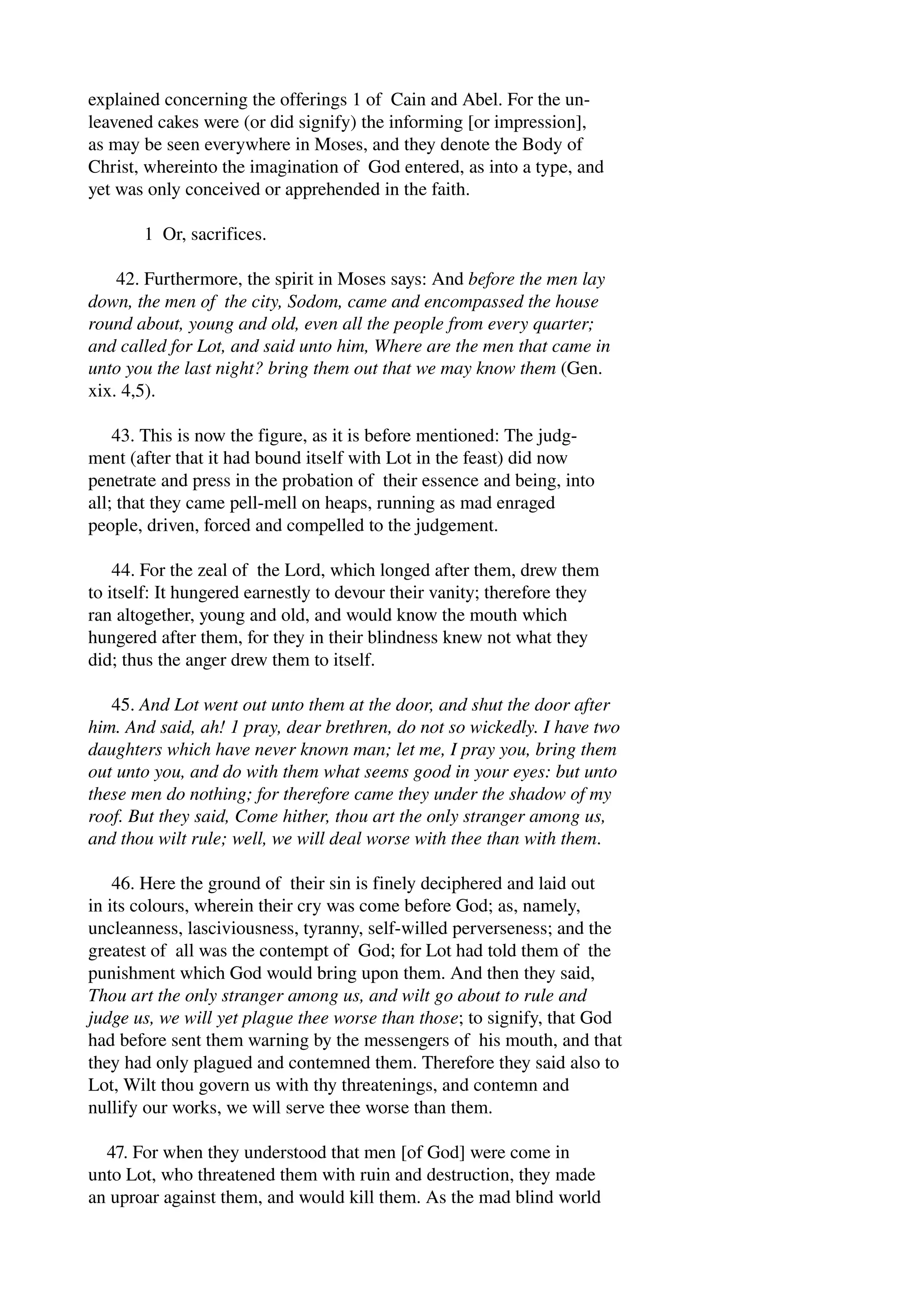 explained concerning the offerings 1 of Cain and Abel. For the un­leavened 
cakes were (or did signify) the informing [or impression], 
as may be seen everywhere in Moses, and they denote the Body of 
Christ, whereinto the imagination of God entered, as into a type, and 
yet was only conceived or apprehended in the faith. 
1 Or, sacrifices. 
42. Furthermore, the spirit in Moses says: And before the men lay 
down, the men of the city, Sodom, came and encompassed the house 
round about, young and old, even all the people from every quarter; 
and called for Lot, and said unto him, Where are the men that came in 
unto you the last night? bring them out that we may know them (Gen. 
xix. 4,5). 
43. This is now the figure, as it is before mentioned: The judg­ment 
(after that it had bound itself with Lot in the feast) did now 
penetrate and press in the probation of their essence and being, into 
all; that they came pell­mell 
on heaps, running as mad enraged 
people, driven, forced and compelled to the judgement. 
44. For the zeal of the Lord, which longed after them, drew them 
to itself: It hungered earnestly to devour their vanity; therefore they 
ran altogether, young and old, and would know the mouth which 
hungered after them, for they in their blindness knew not what they 
did; thus the anger drew them to itself. 
45. And Lot went out unto them at the door, and shut the door after 
him. And said, ah! 1 pray, dear brethren, do not so wickedly. I have two 
daughters which have never known man; let me, I pray you, bring them 
out unto you, and do with them what seems good in your eyes: but unto 
these men do nothing; for therefore came they under the shadow of my 
roof. But they said, Come hither, thou art the only stranger among us, 
and thou wilt rule; well, we will deal worse with thee than with them. 
46. Here the ground of their sin is finely deciphered and laid out 
in its colours, wherein their cry was come before God; as, namely, 
uncleanness, lasciviousness, tyranny, self­willed 
perverseness; and the 
greatest of all was the contempt of God; for Lot had told them of the 
punishment which God would bring upon them. And then they said, 
Thou art the only stranger among us, and wilt go about to rule and 
judge us, we will yet plague thee worse than those; to signify, that God 
had before sent them warning by the messengers of his mouth, and that 
they had only plagued and contemned them. Therefore they said also to 
Lot, Wilt thou govern us with thy threatenings, and contemn and 
nullify our works, we will serve thee worse than them. 
47. For when they understood that men [of God] were come in 
unto Lot, who threatened them with ruin and destruction, they made 
an uproar against them, and would kill them. As the mad blind world 
 