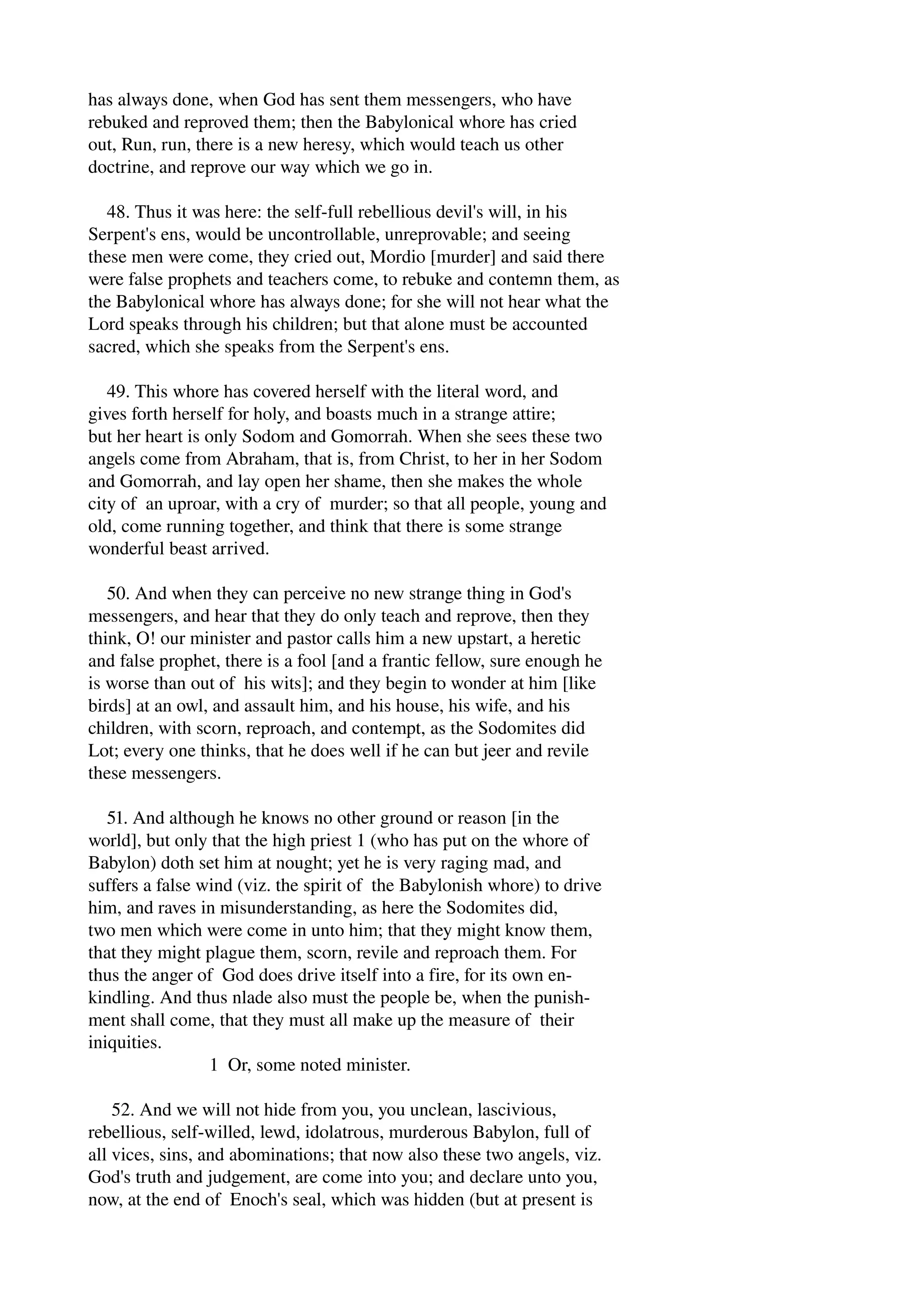 has always done, when God has sent them messengers, who have 
rebuked and reproved them; then the Babylonical whore has cried 
out, Run, run, there is a new heresy, which would teach us other 
doctrine, and reprove our way which we go in. 
48. Thus it was here: the self­full 
rebellious devil's will, in his 
Serpent's ens, would be uncontrollable, unreprovable; and seeing 
these men were come, they cried out, Mordio [murder] and said there 
were false prophets and teachers come, to rebuke and contemn them, as 
the Babylonical whore has always done; for she will not hear what the 
Lord speaks through his children; but that alone must be accounted 
sacred, which she speaks from the Serpent's ens. 
49. This whore has covered herself with the literal word, and 
gives forth herself for holy, and boasts much in a strange attire; 
but her heart is only Sodom and Gomorrah. When she sees these two 
angels come from Abraham, that is, from Christ, to her in her Sodom 
and Gomorrah, and lay open her shame, then she makes the whole 
city of an uproar, with a cry of murder; so that all people, young and 
old, come running together, and think that there is some strange 
wonderful beast arrived. 
50. And when they can perceive no new strange thing in God's 
messengers, and hear that they do only teach and reprove, then they 
think, O! our minister and pastor calls him a new upstart, a heretic 
and false prophet, there is a fool [and a frantic fellow, sure enough he 
is worse than out of his wits]; and they begin to wonder at him [like 
birds] at an owl, and assault him, and his house, his wife, and his 
children, with scorn, reproach, and contempt, as the Sodomites did 
Lot; every one thinks, that he does well if he can but jeer and revile 
these messengers. 
51. And although he knows no other ground or reason [in the 
world], but only that the high priest 1 (who has put on the whore of 
Babylon) doth set him at nought; yet he is very raging mad, and 
suffers a false wind (viz. the spirit of the Babylonish whore) to drive 
him, and raves in misunderstanding, as here the Sodomites did, 
two men which were come in unto him; that they might know them, 
that they might plague them, scorn, revile and reproach them. For 
thus the anger of God does drive itself into a fire, for its own en­kindling. 
And thus nlade also must the people be, when the punish­ment 
shall come, that they must all make up the measure of their 
iniquities. 
1 Or, some noted minister. 
52. And we will not hide from you, you unclean, lascivious, 
rebellious, self­willed, 
lewd, idolatrous, murderous Babylon, full of 
all vices, sins, and abominations; that now also these two angels, viz. 
God's truth and judgement, are come into you; and declare unto you, 
now, at the end of Enoch's seal, which was hidden (but at present is 
 