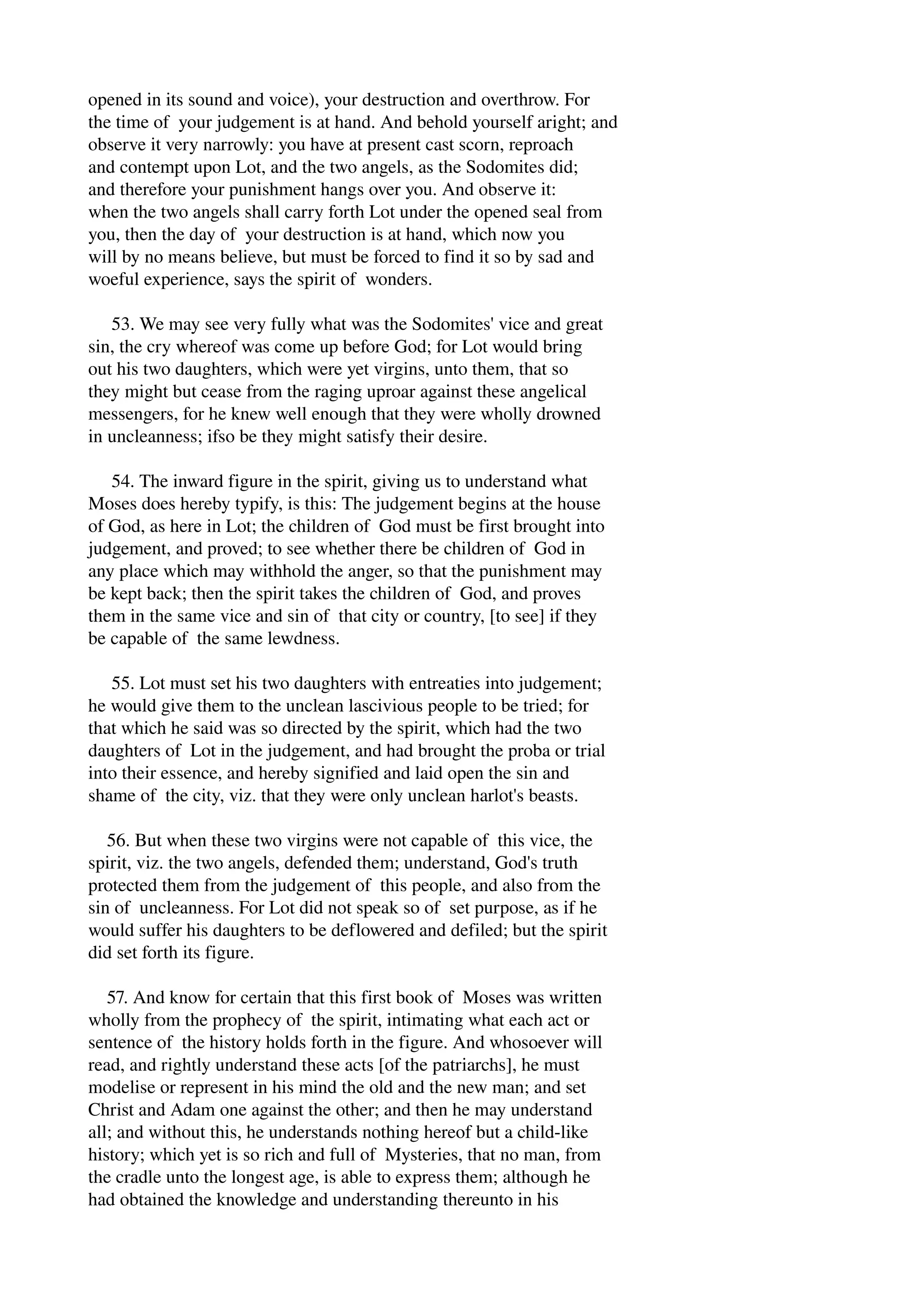 opened in its sound and voice), your destruction and overthrow. For 
the time of your judgement is at hand. And behold yourself aright; and 
observe it very narrowly: you have at present cast scorn, reproach 
and contempt upon Lot, and the two angels, as the Sodomites did; 
and therefore your punishment hangs over you. And observe it: 
when the two angels shall carry forth Lot under the opened seal from 
you, then the day of your destruction is at hand, which now you 
will by no means believe, but must be forced to find it so by sad and 
woeful experience, says the spirit of wonders. 
53. We may see very fully what was the Sodomites' vice and great 
sin, the cry whereof was come up before God; for Lot would bring 
out his two daughters, which were yet virgins, unto them, that so 
they might but cease from the raging uproar against these angelical 
messengers, for he knew well enough that they were wholly drowned 
in uncleanness; ifso be they might satisfy their desire. 
54. The inward figure in the spirit, giving us to understand what 
Moses does hereby typify, is this: The judgement begins at the house 
of God, as here in Lot; the children of God must be first brought into 
judgement, and proved; to see whether there be children of God in 
any place which may withhold the anger, so that the punishment may 
be kept back; then the spirit takes the children of God, and proves 
them in the same vice and sin of that city or country, [to see] if they 
be capable of the same lewdness. 
55. Lot must set his two daughters with entreaties into judgement; 
he would give them to the unclean lascivious people to be tried; for 
that which he said was so directed by the spirit, which had the two 
daughters of Lot in the judgement, and had brought the proba or trial 
into their essence, and hereby signified and laid open the sin and 
shame of the city, viz. that they were only unclean harlot's beasts. 
56. But when these two virgins were not capable of this vice, the 
spirit, viz. the two angels, defended them; understand, God's truth 
protected them from the judgement of this people, and also from the 
sin of uncleanness. For Lot did not speak so of set purpose, as if he 
would suffer his daughters to be deflowered and defiled; but the spirit 
did set forth its figure. 
57. And know for certain that this first book of Moses was written 
wholly from the prophecy of the spirit, intimating what each act or 
sentence of the history holds forth in the figure. And whosoever will 
read, and rightly understand these acts [of the patriarchs], he must 
modelise or represent in his mind the old and the new man; and set 
Christ and Adam one against the other; and then he may understand 
all; and without this, he understands nothing hereof but a child­like 
history; which yet is so rich and full of Mysteries, that no man, from 
the cradle unto the longest age, is able to express them; although he 
had obtained the knowledge and understanding thereunto in his 
 