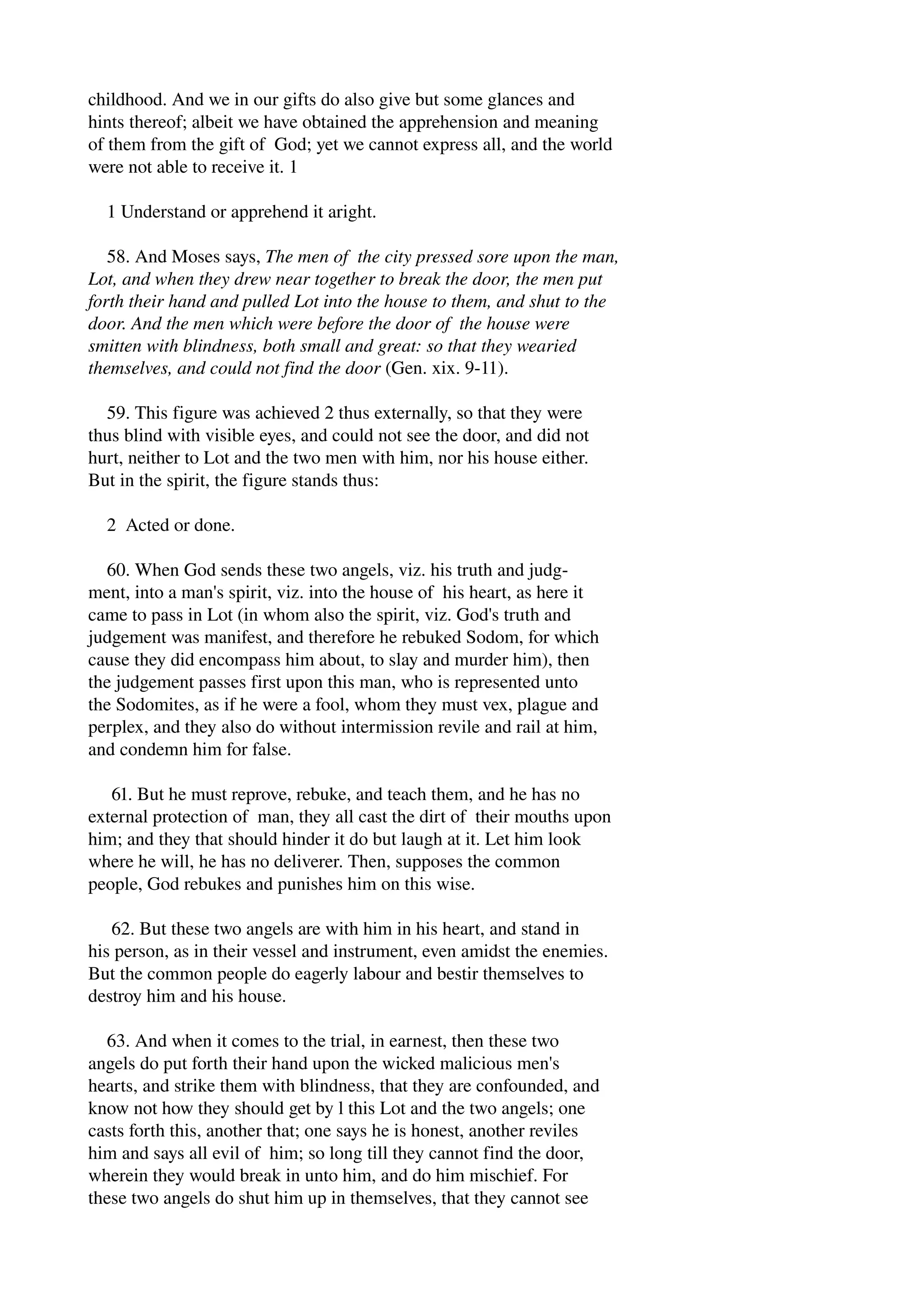 childhood. And we in our gifts do also give but some glances and 
hints thereof; albeit we have obtained the apprehension and meaning 
of them from the gift of God; yet we cannot express all, and the world 
were not able to receive it. 1 
1 Understand or apprehend it aright. 
58. And Moses says, The men of the city pressed sore upon the man, 
Lot, and when they drew near together to break the door, the men put 
forth their hand and pulled Lot into the house to them, and shut to the 
door. And the men which were before the door of the house were 
smitten with blindness, both small and great: so that they wearied 
themselves, and could not find the door (Gen. xix. 9­11). 
59. This figure was achieved 2 thus externally, so that they were 
thus blind with visible eyes, and could not see the door, and did not 
hurt, neither to Lot and the two men with him, nor his house either. 
But in the spirit, the figure stands thus: 
2 Acted or done. 
60. When God sends these two angels, viz. his truth and judg­ment, 
into a man's spirit, viz. into the house of his heart, as here it 
came to pass in Lot (in whom also the spirit, viz. God's truth and 
judgement was manifest, and therefore he rebuked Sodom, for which 
cause they did encompass him about, to slay and murder him), then 
the judgement passes first upon this man, who is represented unto 
the Sodomites, as if he were a fool, whom they must vex, plague and 
perplex, and they also do without intermission revile and rail at him, 
and condemn him for false. 
61. But he must reprove, rebuke, and teach them, and he has no 
external protection of man, they all cast the dirt of their mouths upon 
him; and they that should hinder it do but laugh at it. Let him look 
where he will, he has no deliverer. Then, supposes the common 
people, God rebukes and punishes him on this wise. 
62. But these two angels are with him in his heart, and stand in 
his person, as in their vessel and instrument, even amidst the enemies. 
But the common people do eagerly labour and bestir themselves to 
destroy him and his house. 
63. And when it comes to the trial, in earnest, then these two 
angels do put forth their hand upon the wicked malicious men's 
hearts, and strike them with blindness, that they are confounded, and 
know not how they should get by l this Lot and the two angels; one 
casts forth this, another that; one says he is honest, another reviles 
him and says all evil of him; so long till they cannot find the door, 
wherein they would break in unto him, and do him mischief. For 
these two angels do shut him up in themselves, that they cannot see 
 