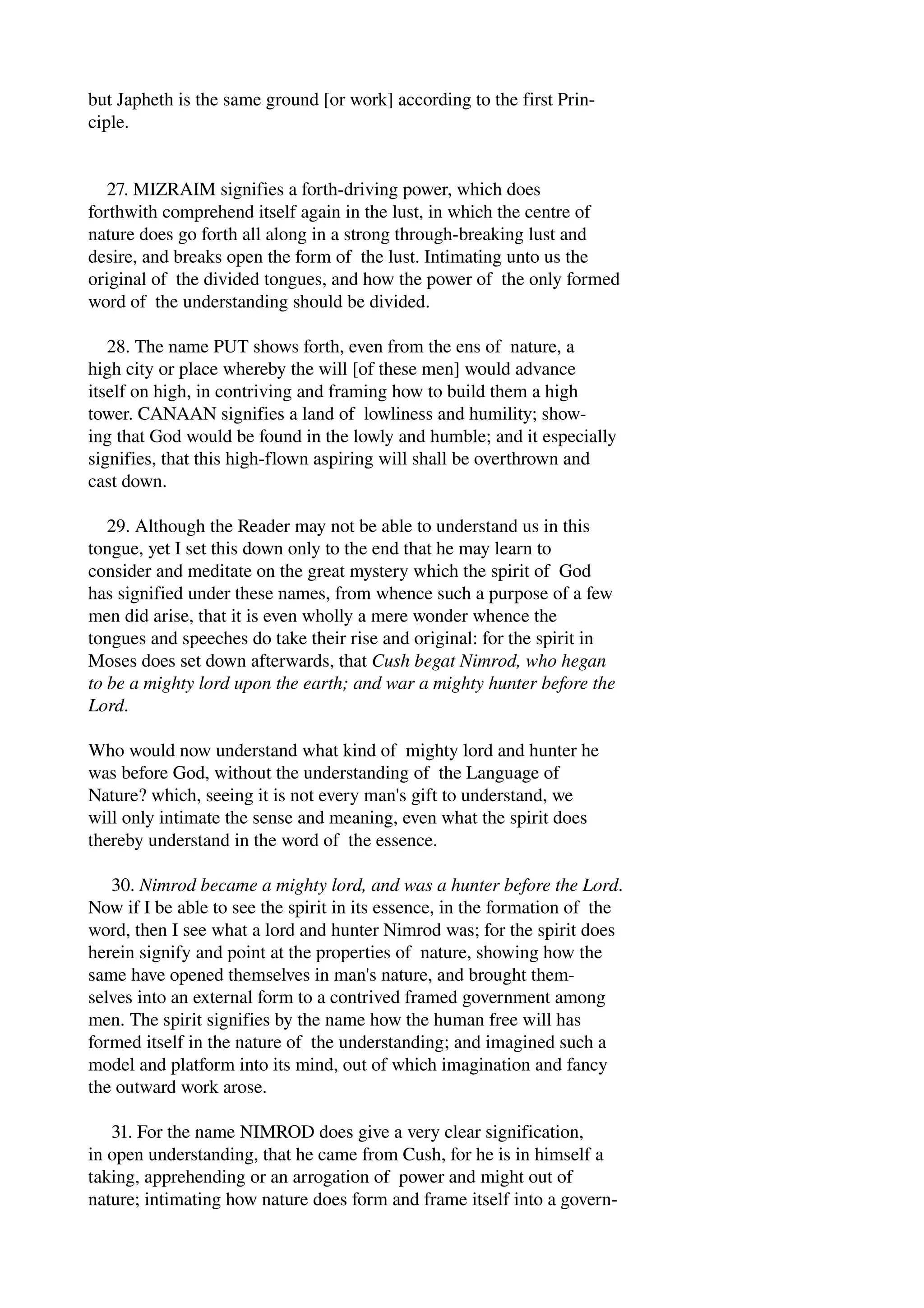 but Japheth is the same ground [or work] according to the first Prin­ciple. 
27. MIZRAIM signifies a forth­driving 
power, which does 
forthwith comprehend itself again in the lust, in which the centre of 
nature does go forth all along in a strong through­breaking 
lust and 
desire, and breaks open the form of the lust. Intimating unto us the 
original of the divided tongues, and how the power of the only formed 
word of the understanding should be divided. 
28. The name PUT shows forth, even from the ens of nature, a 
high city or place whereby the will [of these men] would advance 
itself on high, in contriving and framing how to build them a high 
tower. CANAAN signifies a land of lowliness and humility; show­ing 
that God would be found in the lowly and humble; and it especially 
signifies, that this high­flown 
aspiring will shall be overthrown and 
cast down. 
29. Although the Reader may not be able to understand us in this 
tongue, yet I set this down only to the end that he may learn to 
consider and meditate on the great mystery which the spirit of God 
has signified under these names, from whence such a purpose of a few 
men did arise, that it is even wholly a mere wonder whence the 
tongues and speeches do take their rise and original: for the spirit in 
Moses does set down afterwards, that Cush begat Nimrod, who hegan 
to be a mighty lord upon the earth; and war a mighty hunter before the 
Lord. 
Who would now understand what kind of mighty lord and hunter he 
was before God, without the understanding of the Language of 
Nature? which, seeing it is not every man's gift to understand, we 
will only intimate the sense and meaning, even what the spirit does 
thereby understand in the word of the essence. 
30. Nimrod became a mighty lord, and was a hunter before the Lord. 
Now if I be able to see the spirit in its essence, in the formation of the 
word, then I see what a lord and hunter Nimrod was; for the spirit does 
herein signify and point at the properties of nature, showing how the 
same have opened themselves in man's nature, and brought them­selves 
into an external form to a contrived framed government among 
men. The spirit signifies by the name how the human free will has 
formed itself in the nature of the understanding; and imagined such a 
model and platform into its mind, out of which imagination and fancy 
the outward work arose. 
31. For the name NIMROD does give a very clear signification, 
in open understanding, that he came from Cush, for he is in himself a 
taking, apprehending or an arrogation of power and might out of 
nature; intimating how nature does form and frame itself into a govern­ 
 