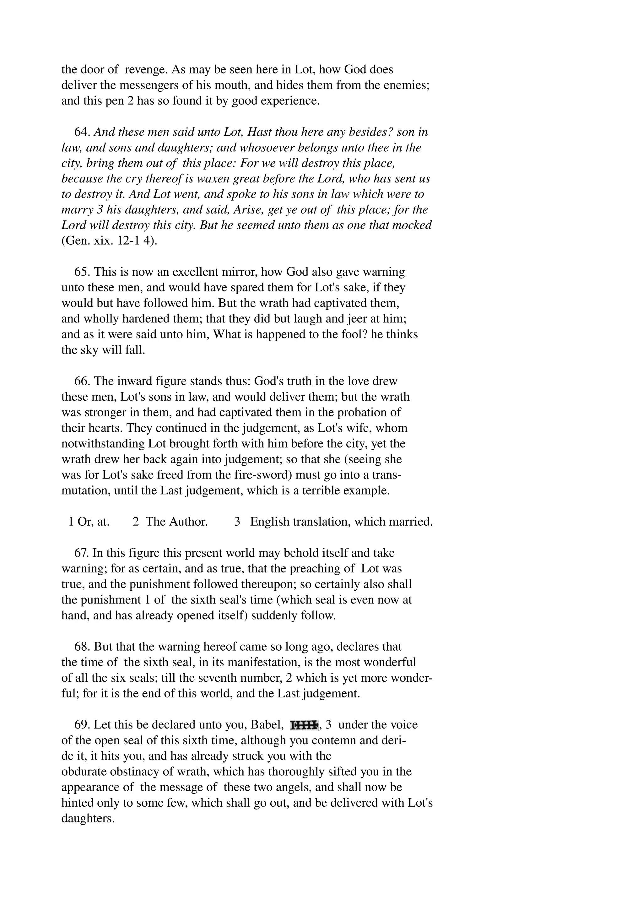 the door of revenge. As may be seen here in Lot, how God does 
deliver the messengers of his mouth, and hides them from the enemies; 
and this pen 2 has so found it by good experience. 
64. And these men said unto Lot, Hast thou here any besides? son in 
law, and sons and daughters; and whosoever belongs unto thee in the 
city, bring them out of this place: For we will destroy this place, 
because the cry thereof is waxen great before the Lord, who has sent us 
to destroy it. And Lot went, and spoke to his sons in law which were to 
marry 3 his daughters, and said, Arise, get ye out of this place; for the 
Lord will destroy this city. But he seemed unto them as one that mocked 
(Gen. xix. 12­1 
4). 
65. This is now an excellent mirror, how God also gave warning 
unto these men, and would have spared them for Lot's sake, if they 
would but have followed him. But the wrath had captivated them, 
and wholly hardened them; that they did but laugh and jeer at him; 
and as it were said unto him, What is happened to the fool? he thinks 
the sky will fall. 
66. The inward figure stands thus: God's truth in the love drew 
these men, Lot's sons in law, and would deliver them; but the wrath 
was stronger in them, and had captivated them in the probation of 
their hearts. They continued in the judgement, as Lot's wife, whom 
notwithstanding Lot brought forth with him before the city, yet the 
wrath drew her back again into judgement; so that she (seeing she 
was for Lot's sake freed from the fire­sword) 
must go into a trans­mutation, 
until the Last judgement, which is a terrible example. 
1 Or, at. 2 The Author. 3 English translation, which married. 
67. In this figure this present world may behold itself and take 
warning; for as certain, and as true, that the preaching of Lot was 
true, and the punishment followed thereupon; so certainly also shall 
the punishment 1 of the sixth seal's time (which seal is even now at 
hand, and has already opened itself) suddenly follow. 
68. But that the warning hereof came so long ago, declares that 
the time of the sixth seal, in its manifestation, is the most wonderful 
of all the six seals; till the seventh number, 2 which is yet more wonder­ful; 
for it is the end of this world, and the Last judgement. 
69. Let this be declared unto you, Babel, , 3 under the voice 
of the open seal of this sixth time, although you contemn and deri­de 
it, it hits you, and has already struck you with the 
obdurate obstinacy of wrath, which has thoroughly sifted you in the 
appearance of the message of these two angels, and shall now be 
hinted only to some few, which shall go out, and be delivered with Lot's 
daughters. 
 