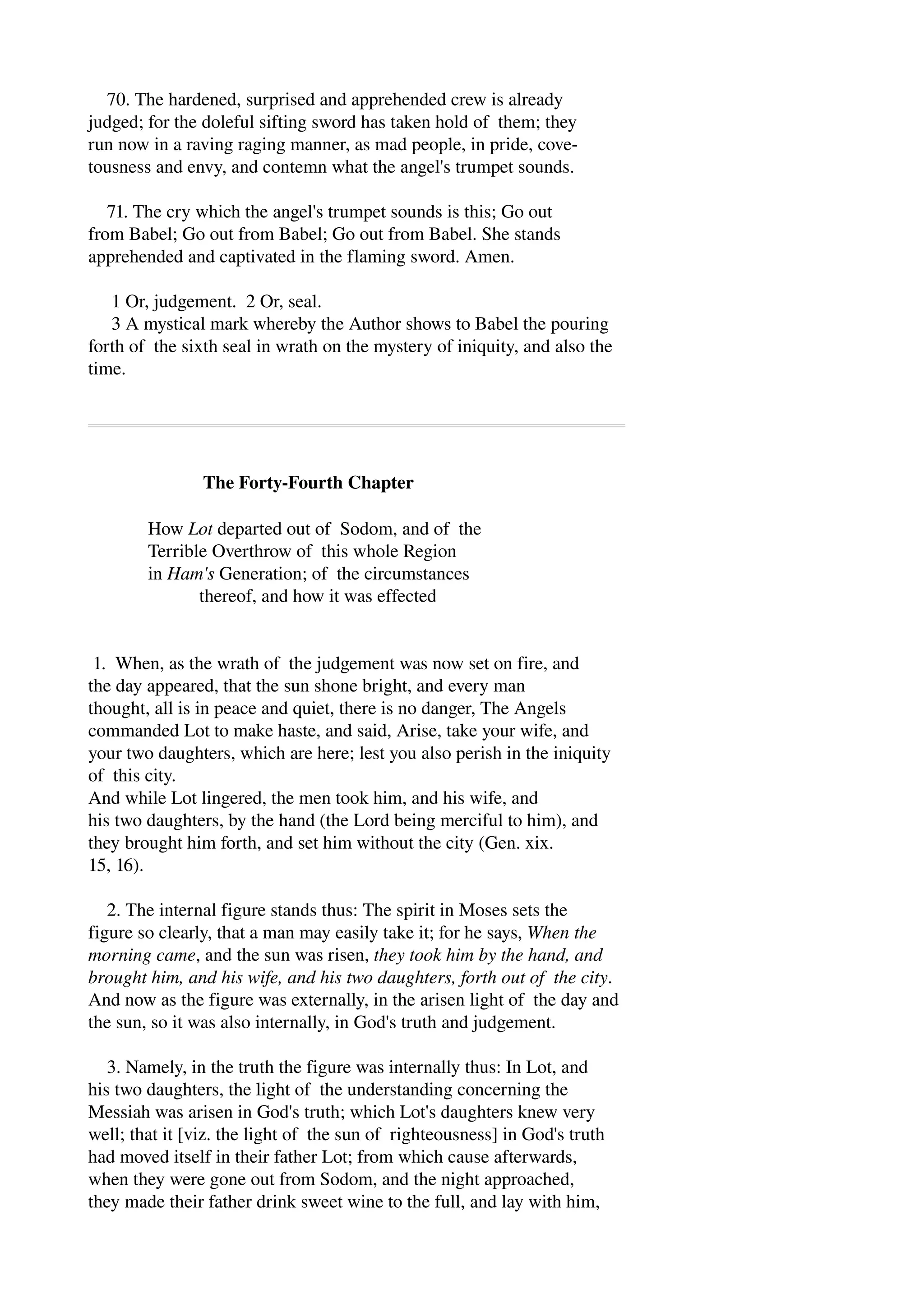 70. The hardened, surprised and apprehended crew is already 
judged; for the doleful sifting sword has taken hold of them; they 
run now in a raving raging manner, as mad people, in pride, cove­tousness 
and envy, and contemn what the angel's trumpet sounds. 
71. The cry which the angel's trumpet sounds is this; Go out 
from Babel; Go out from Babel; Go out from Babel. She stands 
apprehended and captivated in the flaming sword. Amen. 
1 Or, judgement. 2 Or, seal. 
3 A mystical mark whereby the Author shows to Babel the pouring 
forth of the sixth seal in wrath on the mystery of iniquity, and also the 
time. 
The Forty­Fourth 
Chapter 
How Lot departed out of Sodom, and of the 
Terrible Overthrow of this whole Region 
in Ham's Generation; of the circumstances 
thereof, and how it was effected 
1. When, as the wrath of the judgement was now set on fire, and 
the day appeared, that the sun shone bright, and every man 
thought, all is in peace and quiet, there is no danger, The Angels 
commanded Lot to make haste, and said, Arise, take your wife, and 
your two daughters, which are here; lest you also perish in the iniquity 
of this city. 
And while Lot lingered, the men took him, and his wife, and 
his two daughters, by the hand (the Lord being merciful to him), and 
they brought him forth, and set him without the city (Gen. xix. 
15, 16). 
2. The internal figure stands thus: The spirit in Moses sets the 
figure so clearly, that a man may easily take it; for he says, When the 
morning came, and the sun was risen, they took him by the hand, and 
brought him, and his wife, and his two daughters, forth out of the city. 
And now as the figure was externally, in the arisen light of the day and 
the sun, so it was also internally, in God's truth and judgement. 
3. Namely, in the truth the figure was internally thus: In Lot, and 
his two daughters, the light of the understanding concerning the 
Messiah was arisen in God's truth; which Lot's daughters knew very 
well; that it [viz. the light of the sun of righteousness] in God's truth 
had moved itself in their father Lot; from which cause afterwards, 
when they were gone out from Sodom, and the night approached, 
they made their father drink sweet wine to the full, and lay with him, 
 